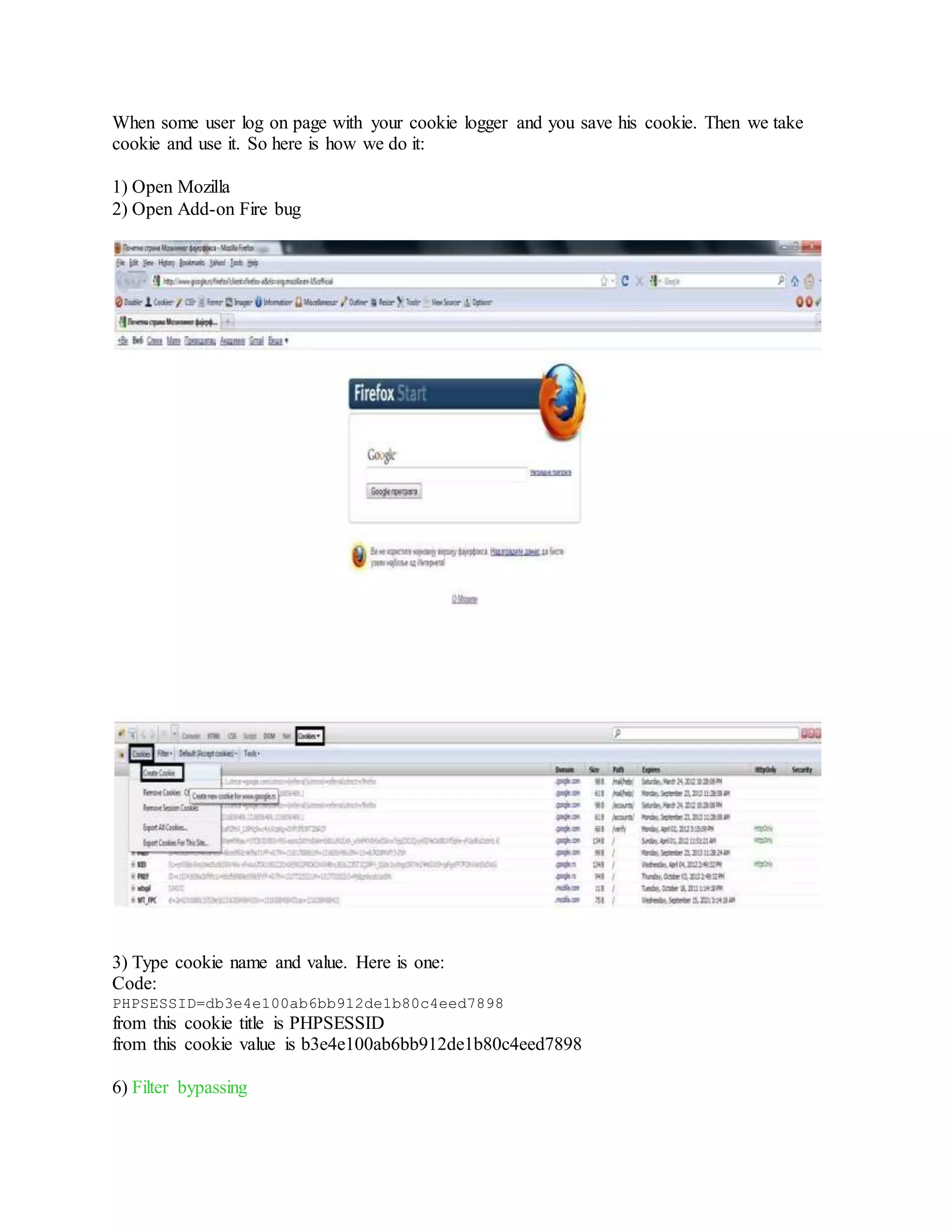 When some user log on page with your cookie logger and you save his cookie. Then we take
cookie and use it. So here is how we do it:
1) Open Mozilla
2) Open Add-on Fire bug
3) Type cookie name and value. Here is one:
Code:
PHPSESSID=db3e4e100ab6bb912de1b80c4eed7898
from this cookie title is PHPSESSID
from this cookie value is b3e4e100ab6bb912de1b80c4eed7898
6) Filter bypassing
 