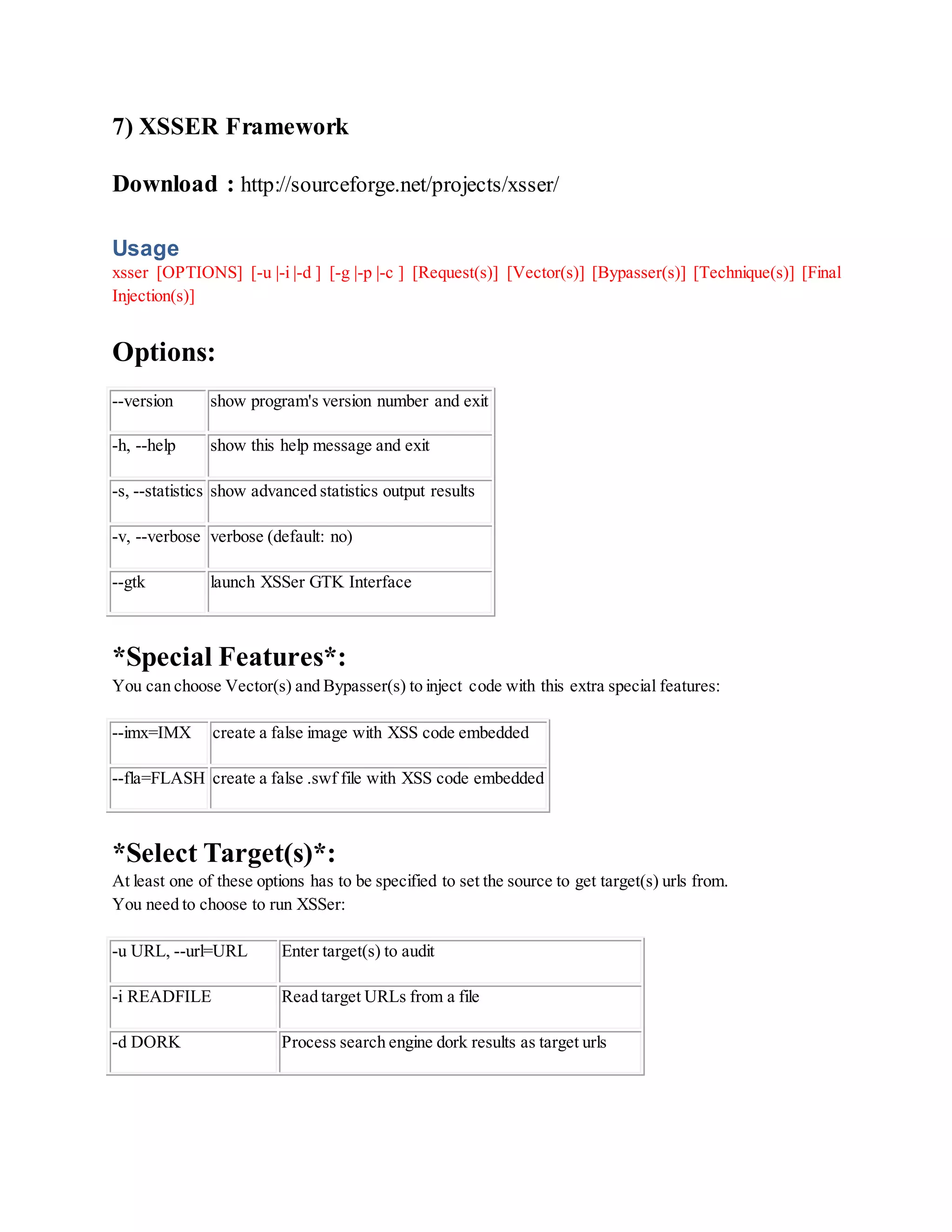 7) XSSER Framework
Download : http://sourceforge.net/projects/xsser/
Usage
xsser [OPTIONS] [-u |-i |-d ] [-g |-p |-c ] [Request(s)] [Vector(s)] [Bypasser(s)] [Technique(s)] [Final
Injection(s)]
Options:
--version show program's version number and exit
-h, --help show this help message and exit
-s, --statistics show advanced statistics output results
-v, --verbose verbose (default: no)
--gtk launch XSSer GTK Interface
*Special Features*:
You can choose Vector(s) and Bypasser(s) to inject code with this extra special features:
--imx=IMX create a false image with XSS code embedded
--fla=FLASH create a false .swf file with XSS code embedded
*Select Target(s)*:
At least one of these options has to be specified to set the source to get target(s) urls from.
You need to choose to run XSSer:
-u URL, --url=URL Enter target(s) to audit
-i READFILE Read target URLs from a file
-d DORK Process search engine dork results as target urls
 