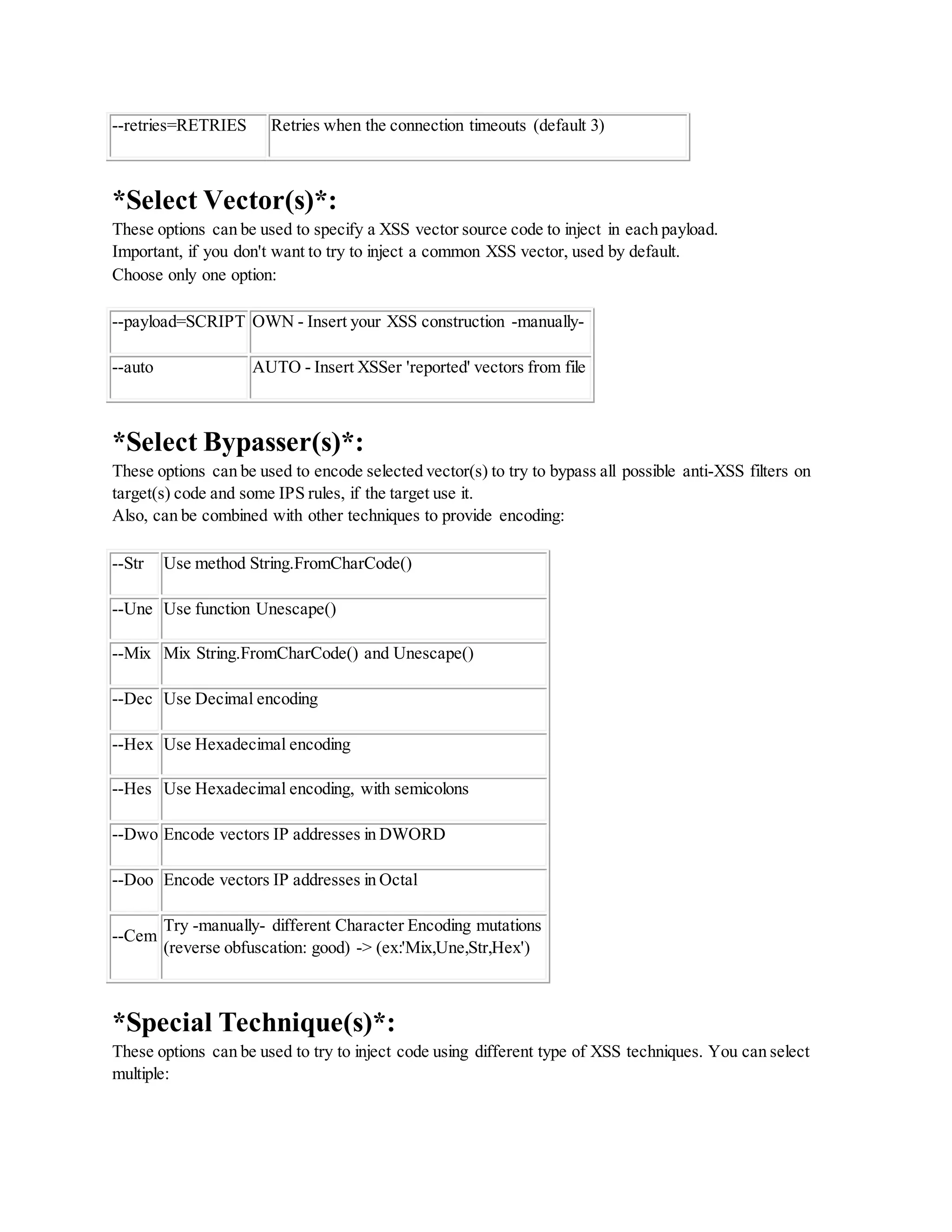 --retries=RETRIES Retries when the connection timeouts (default 3)
*Select Vector(s)*:
These options can be used to specify a XSS vector source code to inject in each payload.
Important, if you don't want to try to inject a common XSS vector, used by default.
Choose only one option:
--payload=SCRIPT OWN - Insert your XSS construction -manually-
--auto AUTO - Insert XSSer 'reported' vectors from file
*Select Bypasser(s)*:
These options can be used to encode selected vector(s) to try to bypass all possible anti-XSS filters on
target(s) code and some IPS rules, if the target use it.
Also, can be combined with other techniques to provide encoding:
--Str Use method String.FromCharCode()
--Une Use function Unescape()
--Mix Mix String.FromCharCode() and Unescape()
--Dec Use Decimal encoding
--Hex Use Hexadecimal encoding
--Hes Use Hexadecimal encoding, with semicolons
--Dwo Encode vectors IP addresses in DWORD
--Doo Encode vectors IP addresses in Octal
--Cem
Try -manually- different Character Encoding mutations
(reverse obfuscation: good) -> (ex:'Mix,Une,Str,Hex')
*Special Technique(s)*:
These options can be used to try to inject code using different type of XSS techniques. You can select
multiple:
 