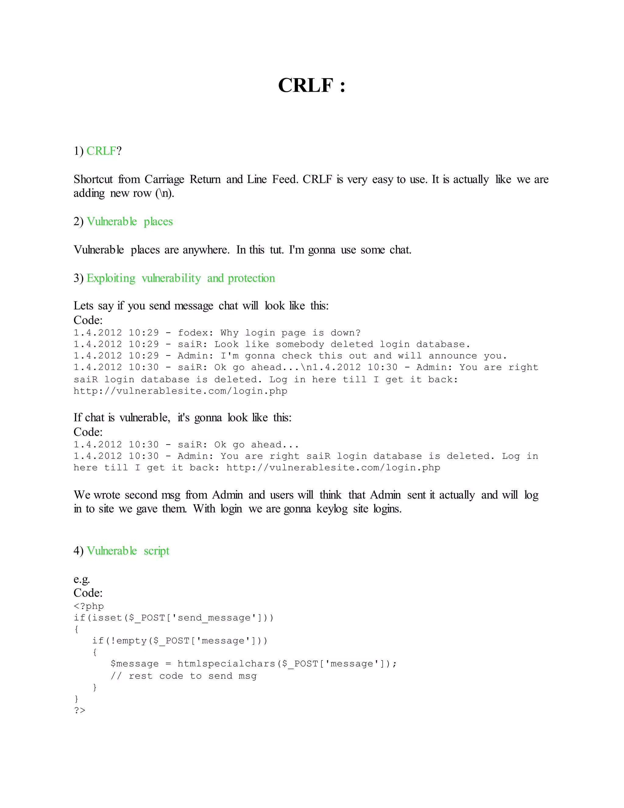 CRLF :
1) CRLF?
Shortcut from Carriage Return and Line Feed. CRLF is very easy to use. It is actually like we are
adding new row (n).
2) Vulnerable places
Vulnerable places are anywhere. In this tut. I'm gonna use some chat.
3) Exploiting vulnerability and protection
Lets say if you send message chat will look like this:
Code:
1.4.2012 10:29 - fodex: Why login page is down?
1.4.2012 10:29 - saiR: Look like somebody deleted login database.
1.4.2012 10:29 - Admin: I'm gonna check this out and will announce you.
1.4.2012 10:30 - saiR: Ok go ahead...n1.4.2012 10:30 - Admin: You are right
saiR login database is deleted. Log in here till I get it back:
http://vulnerablesite.com/login.php
If chat is vulnerable, it's gonna look like this:
Code:
1.4.2012 10:30 - saiR: Ok go ahead...
1.4.2012 10:30 - Admin: You are right saiR login database is deleted. Log in
here till I get it back: http://vulnerablesite.com/login.php
We wrote second msg from Admin and users will think that Admin sent it actually and will log
in to site we gave them. With login we are gonna keylog site logins.
4) Vulnerable script
e.g.
Code:
<?php
if(isset($_POST['send_message']))
{
if(!empty($_POST['message']))
{
$message = htmlspecialchars($_POST['message']);
// rest code to send msg
}
}
?>
 