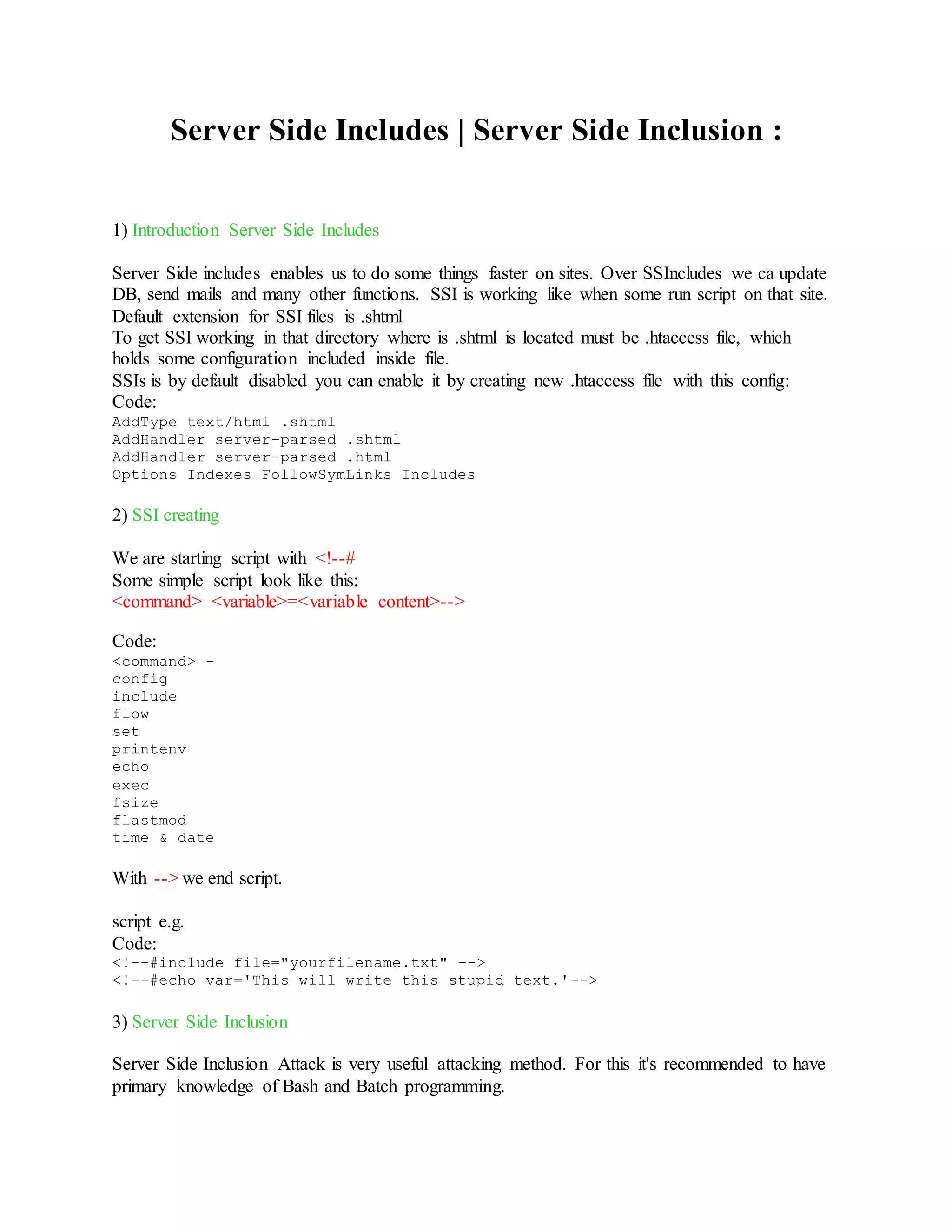 Server Side Includes | Server Side Inclusion :
1) Introduction Server Side Includes
Server Side includes enables us to do some things faster on sites. Over SSIncludes we ca update
DB, send mails and many other functions. SSI is working like when some run script on that site.
Default extension for SSI files is .shtml
To get SSI working in that directory where is .shtml is located must be .htaccess file, which
holds some configuration included inside file.
SSIs is by default disabled you can enable it by creating new .htaccess file with this config:
Code:
AddType text/html .shtml
AddHandler server-parsed .shtml
AddHandler server-parsed .html
Options Indexes FollowSymLinks Includes
2) SSI creating
We are starting script with <!--#
Some simple script look like this:
<command> <variable>=<variable content>-->
Code:
<command> -
config
include
flow
set
printenv
echo
exec
fsize
flastmod
time & date
With --> we end script.
script e.g.
Code:
<!--#include file="yourfilename.txt" -->
<!--#echo var='This will write this stupid text.'-->
3) Server Side Inclusion
Server Side Inclusion Attack is very useful attacking method. For this it's recommended to have
primary knowledge of Bash and Batch programming.
 