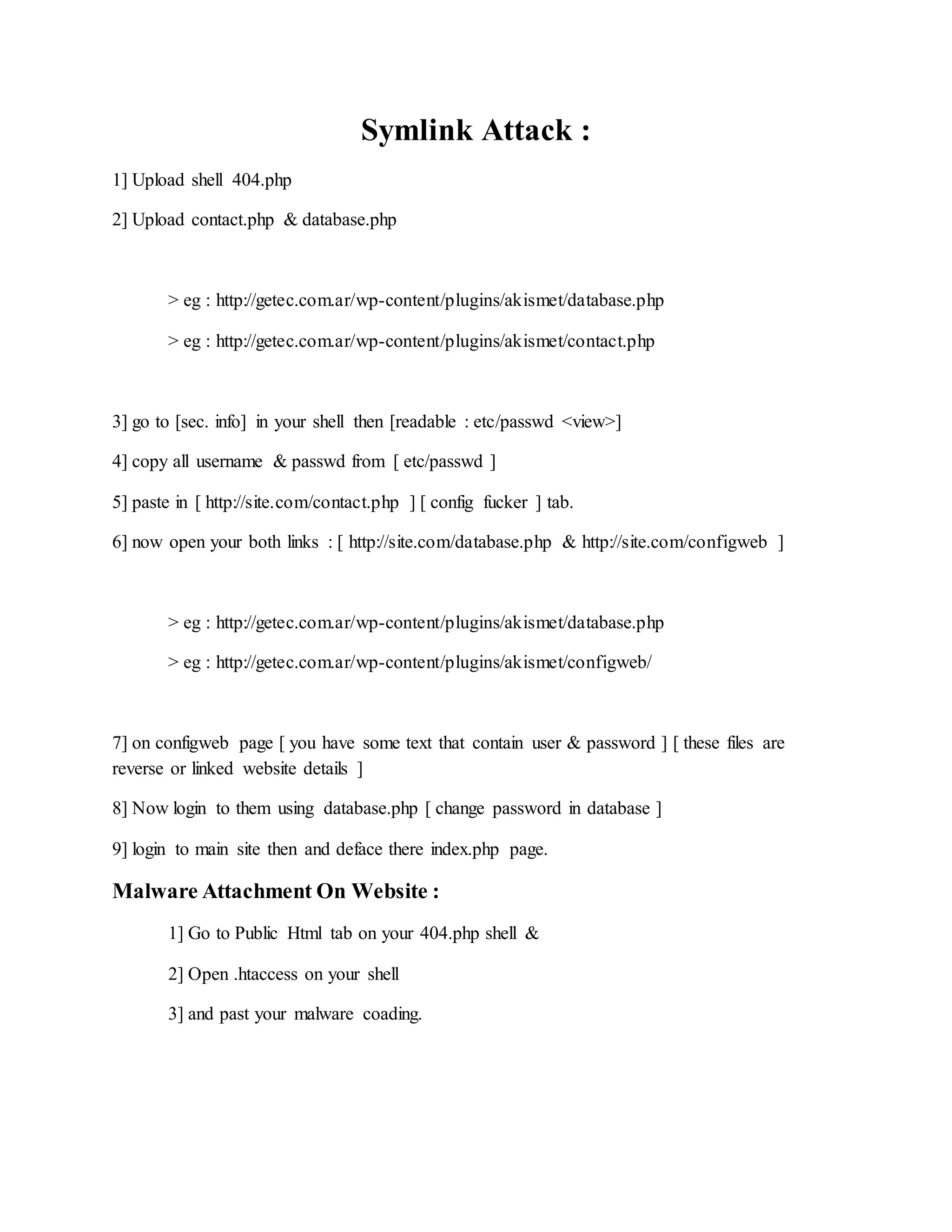 Symlink Attack :
1] Upload shell 404.php
2] Upload contact.php & database.php
> eg : http://getec.com.ar/wp-content/plugins/akismet/database.php
> eg : http://getec.com.ar/wp-content/plugins/akismet/contact.php
3] go to [sec. info] in your shell then [readable : etc/passwd <view>]
4] copy all username & passwd from [ etc/passwd ]
5] paste in [ http://site.com/contact.php ] [ config fucker ] tab.
6] now open your both links : [ http://site.com/database.php & http://site.com/configweb ]
> eg : http://getec.com.ar/wp-content/plugins/akismet/database.php
> eg : http://getec.com.ar/wp-content/plugins/akismet/configweb/
7] on configweb page [ you have some text that contain user & password ] [ these files are
reverse or linked website details ]
8] Now login to them using database.php [ change password in database ]
9] login to main site then and deface there index.php page.
Malware Attachment On Website :
1] Go to Public Html tab on your 404.php shell &
2] Open .htaccess on your shell
3] and past your malware coading.
 