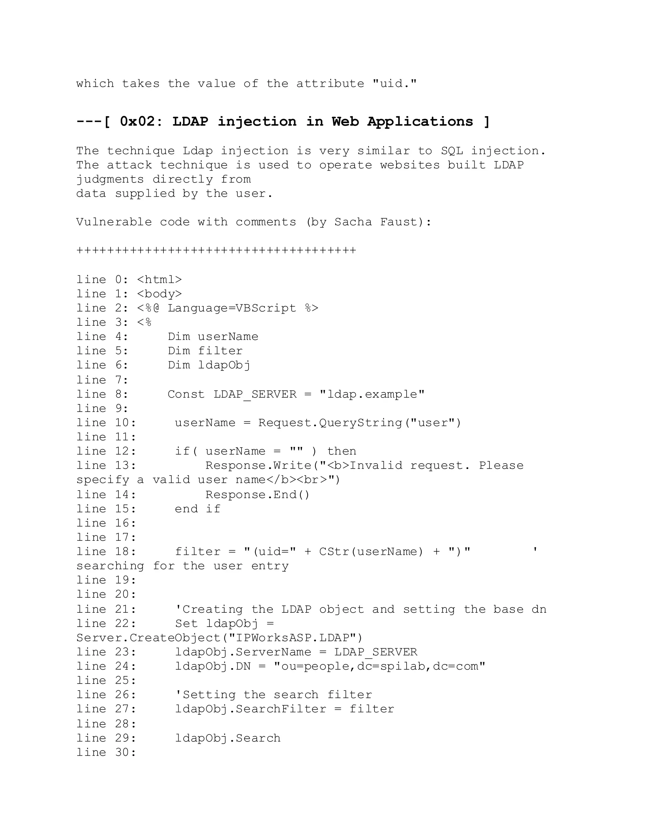 which takes the value of the attribute "uid."
---[ 0x02: LDAP injection in Web Applications ]
The technique Ldap injection is very similar to SQL injection.
The attack technique is used to operate websites built LDAP
judgments directly from
data supplied by the user.
Vulnerable code with comments (by Sacha Faust):
+++++++++++++++++++++++++++++++++++++
line 0: <html>
line 1: <body>
line 2: <%@ Language=VBScript %>
line 3: <%
line 4: Dim userName
line 5: Dim filter
line 6: Dim ldapObj
line 7:
line 8: Const LDAP_SERVER = "ldap.example"
line 9:
line 10: userName = Request.QueryString("user")
line 11:
line 12: if( userName = "" ) then
line 13: Response.Write("<b>Invalid request. Please
specify a valid user name</b><br>")
line 14: Response.End()
line 15: end if
line 16:
line 17:
line 18: filter = "(uid=" + CStr(userName) + ")" '
searching for the user entry
line 19:
line 20:
line 21: 'Creating the LDAP object and setting the base dn
line 22: Set ldapObj =
Server.CreateObject("IPWorksASP.LDAP")
line 23: ldapObj.ServerName = LDAP_SERVER
line 24: ldapObj.DN = "ou=people,dc=spilab,dc=com"
line 25:
line 26: 'Setting the search filter
line 27: ldapObj.SearchFilter = filter
line 28:
line 29: ldapObj.Search
line 30:
 