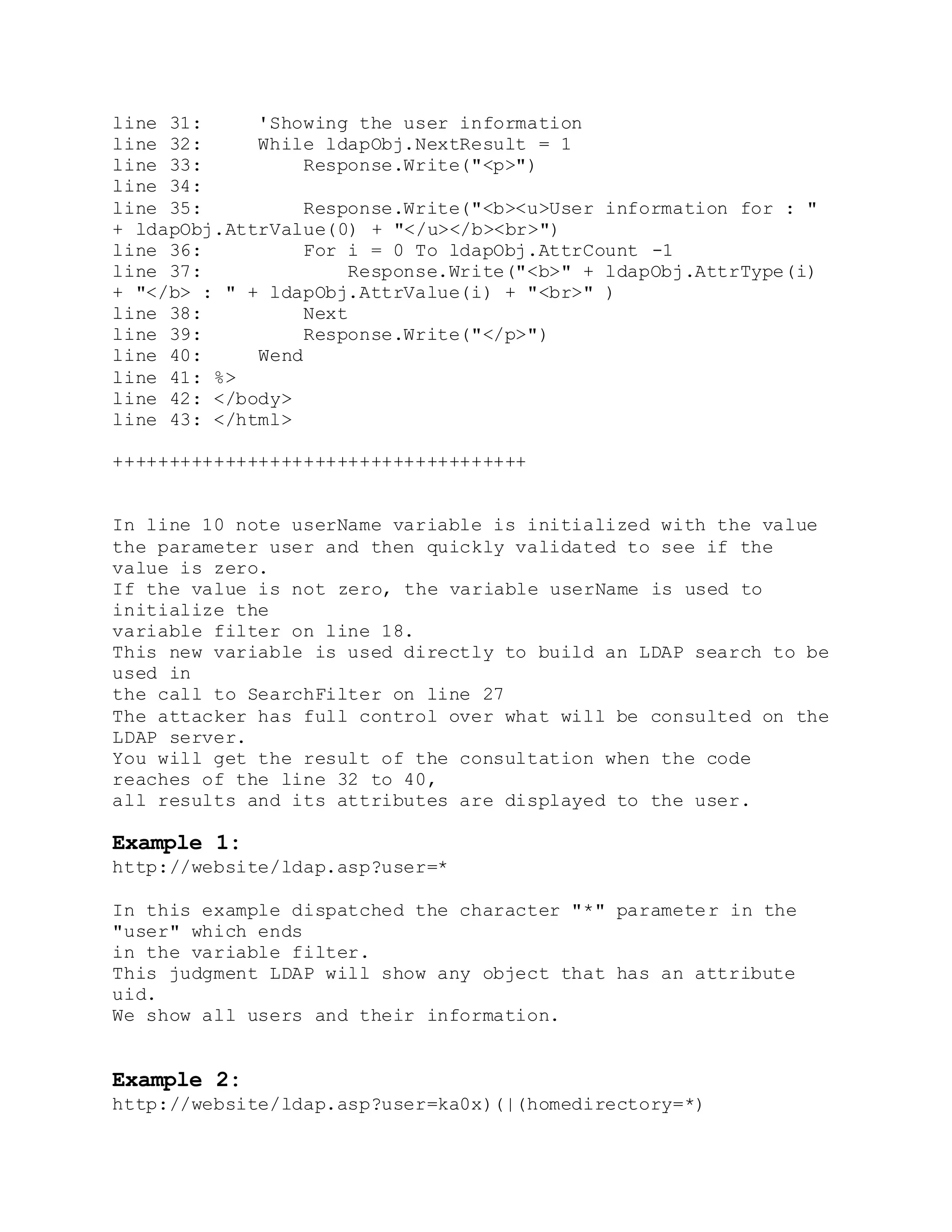 line 31: 'Showing the user information
line 32: While ldapObj.NextResult = 1
line 33: Response.Write("<p>")
line 34:
line 35: Response.Write("<b><u>User information for : "
+ ldapObj.AttrValue(0) + "</u></b><br>")
line 36: For i = 0 To ldapObj.AttrCount -1
line 37: Response.Write("<b>" + ldapObj.AttrType(i)
+ "</b> : " + ldapObj.AttrValue(i) + "<br>" )
line 38: Next
line 39: Response.Write("</p>")
line 40: Wend
line 41: %>
line 42: </body>
line 43: </html>
+++++++++++++++++++++++++++++++++++++
In line 10 note userName variable is initialized with the value
the parameter user and then quickly validated to see if the
value is zero.
If the value is not zero, the variable userName is used to
initialize the
variable filter on line 18.
This new variable is used directly to build an LDAP search to be
used in
the call to SearchFilter on line 27
The attacker has full control over what will be consulted on the
LDAP server.
You will get the result of the consultation when the code
reaches of the line 32 to 40,
all results and its attributes are displayed to the user.
Example 1:
http://website/ldap.asp?user=*
In this example dispatched the character "*" parameter in the
"user" which ends
in the variable filter.
This judgment LDAP will show any object that has an attribute
uid.
We show all users and their information.
Example 2:
http://website/ldap.asp?user=ka0x)(|(homedirectory=*)
 