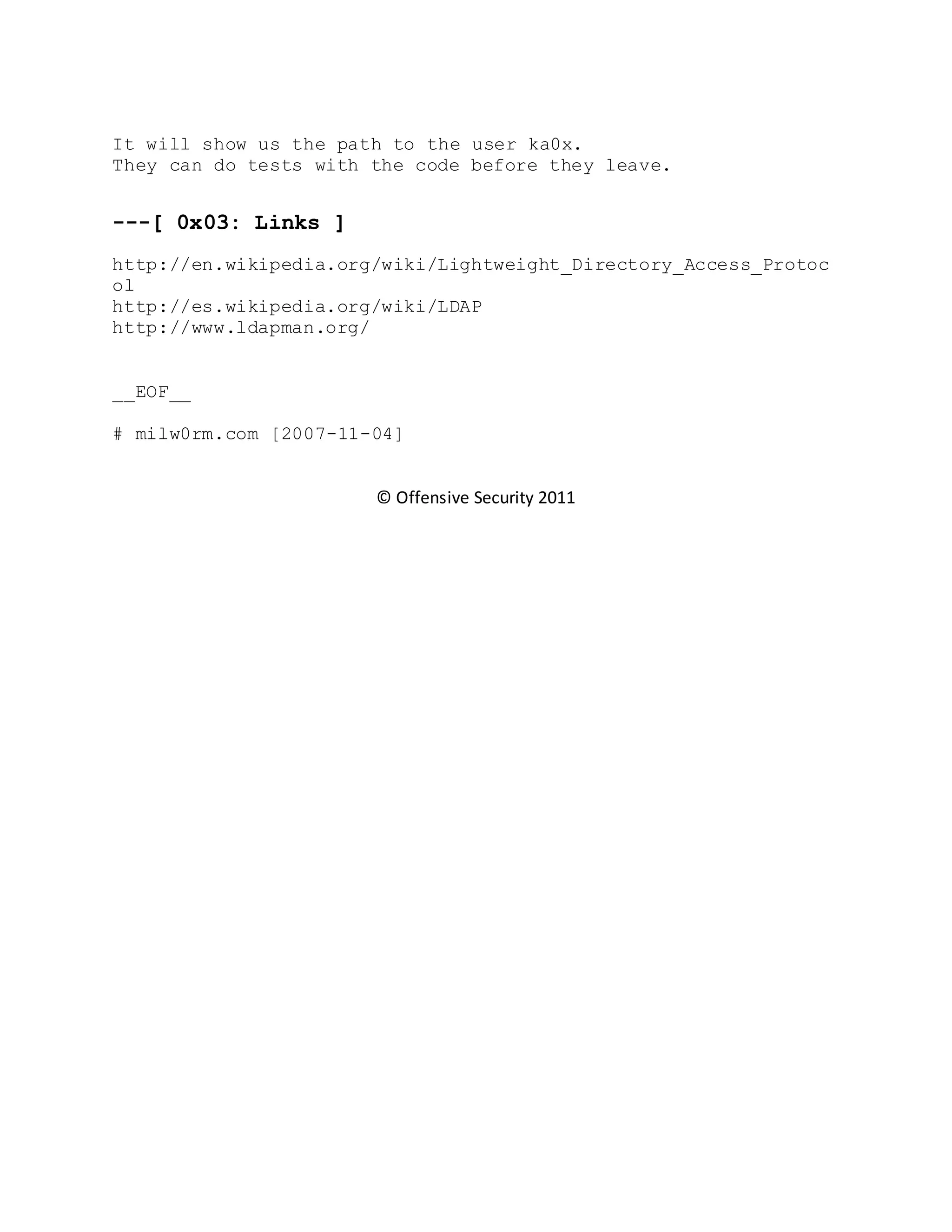It will show us the path to the user ka0x.
They can do tests with the code before they leave.
---[ 0x03: Links ]
http://en.wikipedia.org/wiki/Lightweight_Directory_Access_Protoc
ol
http://es.wikipedia.org/wiki/LDAP
http://www.ldapman.org/
__EOF__
# milw0rm.com [2007-11-04]
© Offensive Security 2011
 