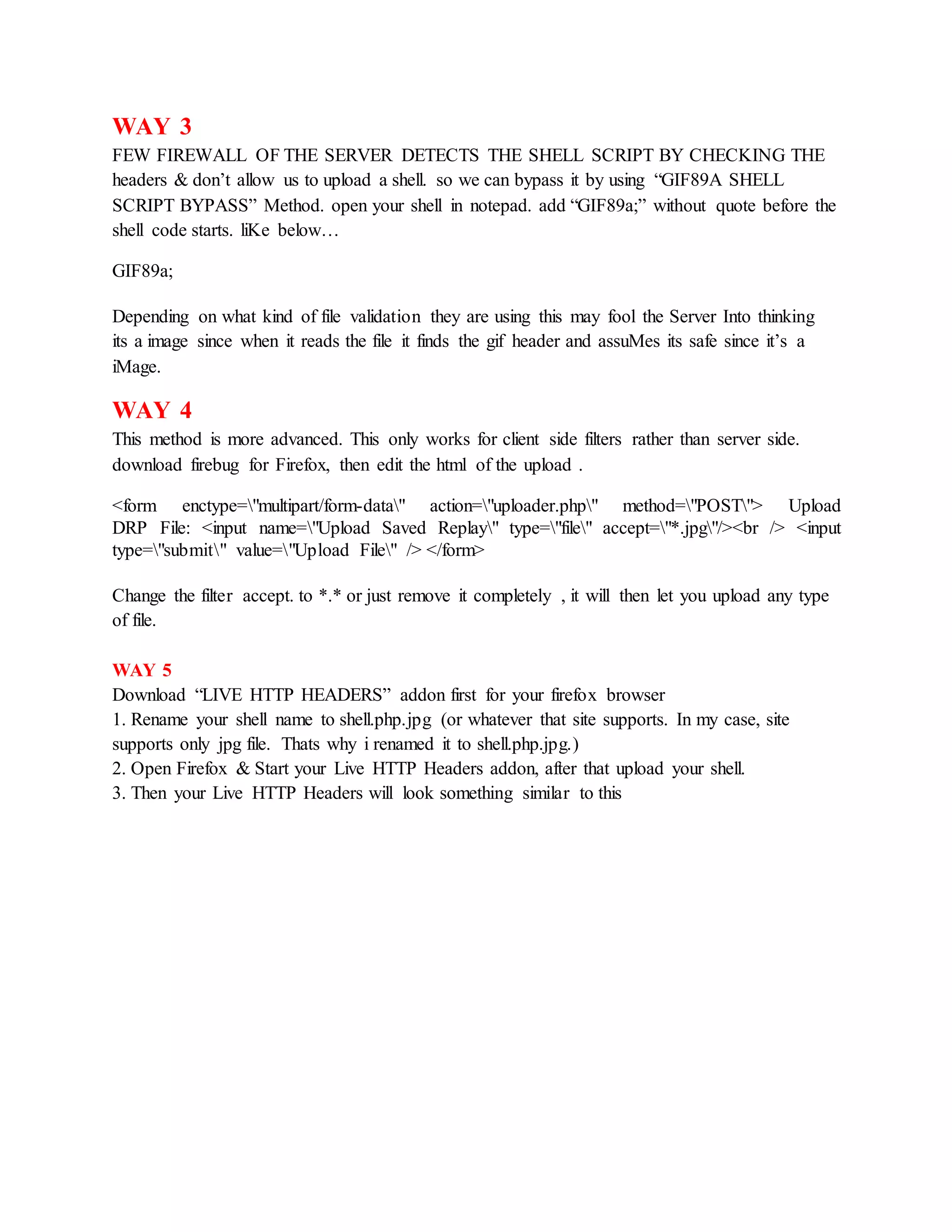 WAY 3
FEW FIREWALL OF THE SERVER DETECTS THE SHELL SCRIPT BY CHECKING THE
headers & don’t allow us to upload a shell. so we can bypass it by using “GIF89A SHELL
SCRIPT BYPASS” Method. open your shell in notepad. add “GIF89a;” without quote before the
shell code starts. liKe below…
GIF89a;
Depending on what kind of file validation they are using this may fool the Server Into thinking
its a image since when it reads the file it finds the gif header and assuMes its safe since it’s a
iMage.
WAY 4
This method is more advanced. This only works for client side filters rather than server side.
download firebug for Firefox, then edit the html of the upload .
<form enctype="multipart/form-data" action="uploader.php" method="POST"> Upload
DRP File: <input name="Upload Saved Replay" type="file" accept="*.jpg"/><br /> <input
type="submit" value="Upload File" /> </form>
Change the filter accept. to *.* or just remove it completely , it will then let you upload any type
of file.
WAY 5
Download “LIVE HTTP HEADERS” addon first for your firefox browser
1. Rename your shell name to shell.php.jpg (or whatever that site supports. In my case, site
supports only jpg file. Thats why i renamed it to shell.php.jpg.)
2. Open Firefox & Start your Live HTTP Headers addon, after that upload your shell.
3. Then your Live HTTP Headers will look something similar to this
 