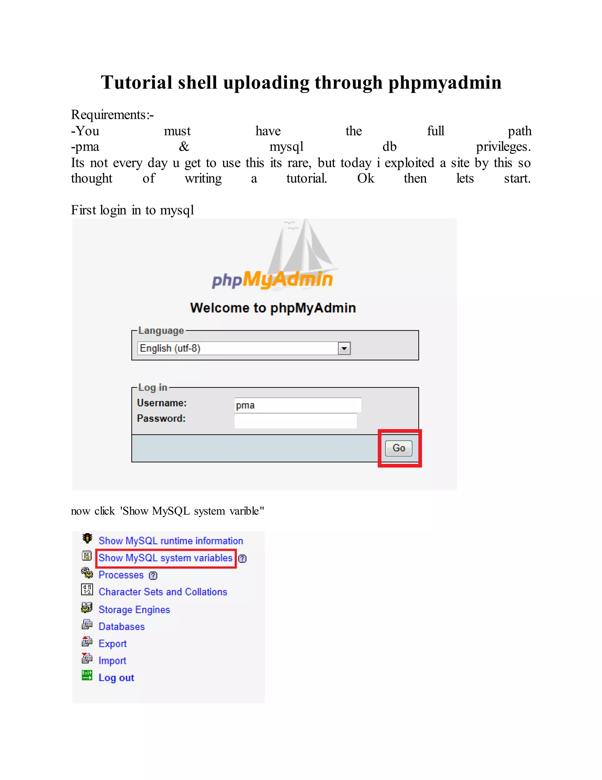 Tutorial shell uploading through phpmyadmin
Requirements:-
-You must have the full path
-pma & mysql db privileges.
Its not every day u get to use this its rare, but today i exploited a site by this so
thought of writing a tutorial. Ok then lets start.
First login in to mysql
now click 'Show MySQL system varible"
 