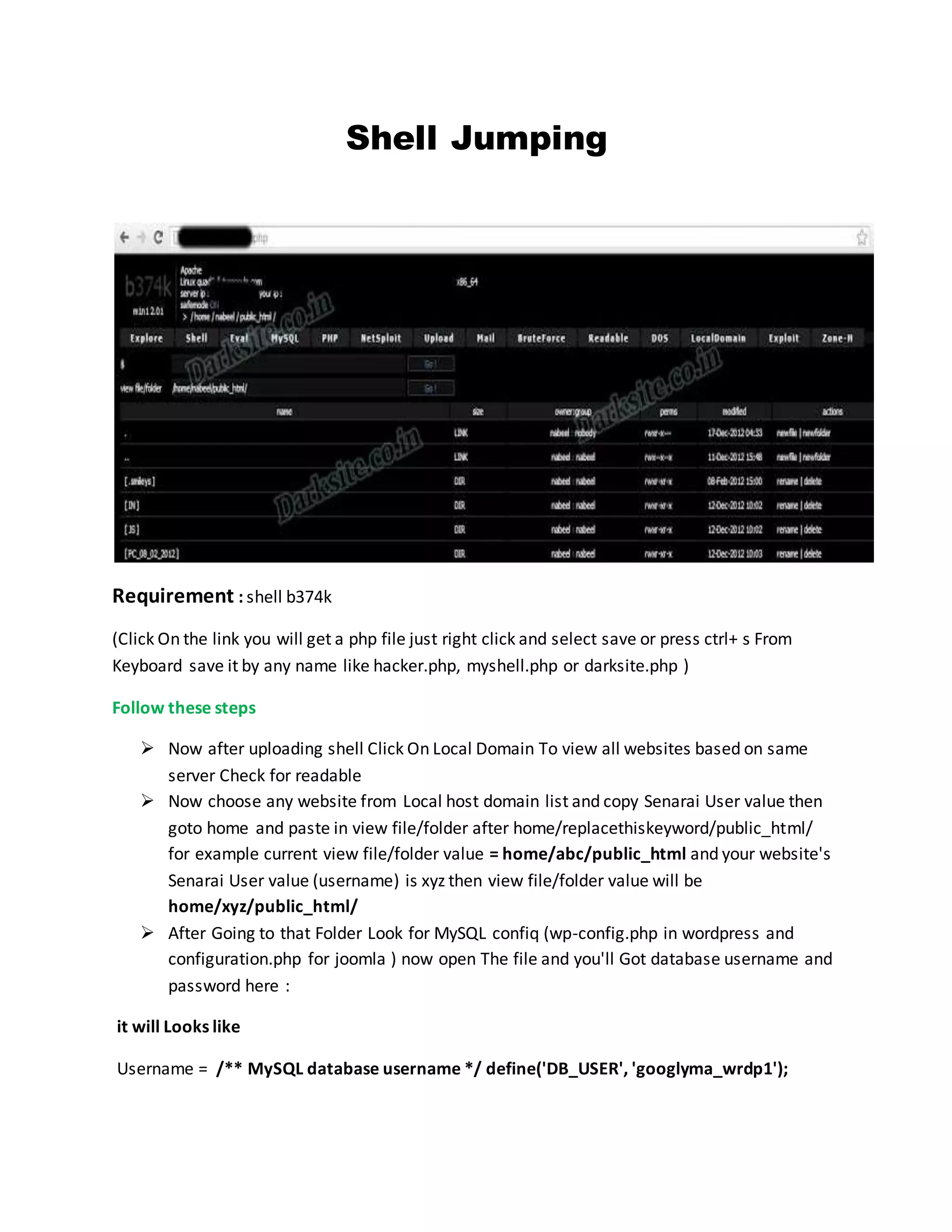 Shell Jumping
Requirement : shell b374k
(Click On the link you will get a php file just right click and select save or press ctrl+ s From
Keyboard save it by any name like hacker.php, myshell.php or darksite.php )
Follow these steps
 Now after uploading shell Click On Local Domain To view all websites based on same
server Check for readable
 Now choose any website from Local host domain list and copy Senarai User value then
goto home and paste in view file/folder after home/replacethiskeyword/public_html/
for example current view file/folder value = home/abc/public_html and your website's
Senarai User value (username) is xyz then view file/folder value will be
home/xyz/public_html/
 After Going to that Folder Look for MySQL confiq (wp-config.php in wordpress and
configuration.php for joomla ) now open The file and you'll Got database username and
password here :
it will Looks like
Username = /** MySQL database username */ define('DB_USER', 'googlyma_wrdp1');
 