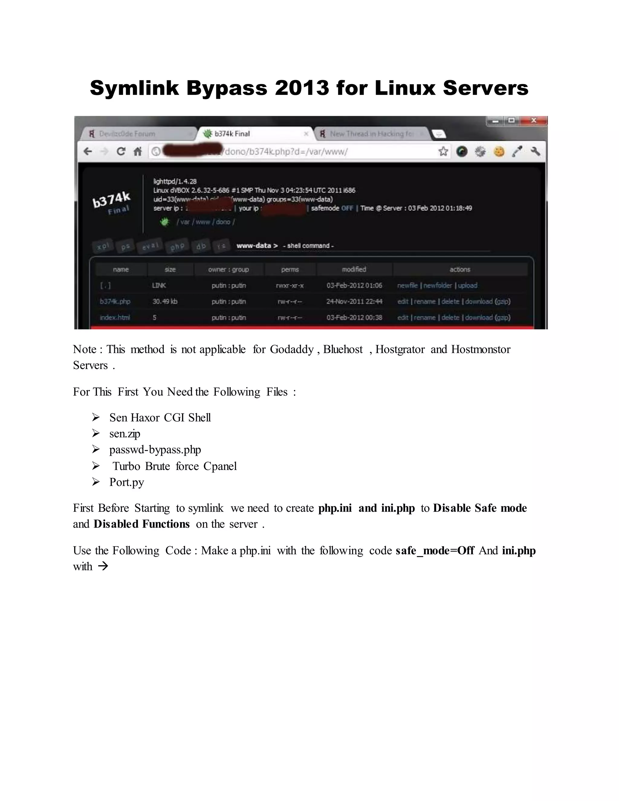 Symlink Bypass 2013 for Linux Servers
Note : This method is not applicable for Godaddy , Bluehost , Hostgrator and Hostmonstor
Servers .
For This First You Need the Following Files :
 Sen Haxor CGI Shell
 sen.zip
 passwd-bypass.php
 Turbo Brute force Cpanel
 Port.py
First Before Starting to symlink we need to create php.ini and ini.php to Disable Safe mode
and Disabled Functions on the server .
Use the Following Code : Make a php.ini with the following code safe_mode=Off And ini.php
with 
 