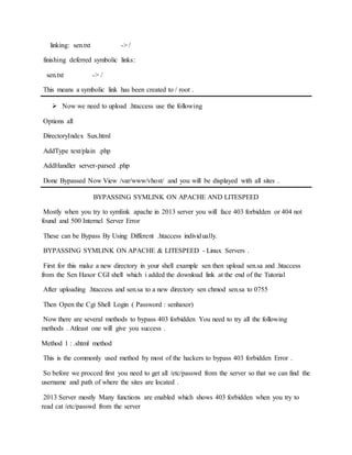 linking: sen.txt -> /
finishing deferred symbolic links:
sen.txt -> /
This means a symbolic link has been created to / root .
 Now we need to upload .htaccess use the following
Options all
DirectoryIndex Sux.html
AddType text/plain .php
AddHandler server-parsed .php
Done Bypassed Now View /var/www/vhost/ and you will be displayed with all sites .
BYPASSING SYMLINK ON APACHE AND LITESPEED
Mostly when you try to symlink apache in 2013 server you will face 403 forbidden or 404 not
found and 500 Internel Server Error
These can be Bypass By Using Different .htaccess individually.
BYPASSING SYMLINK ON APACHE & LITESPEED - Linux Servers .
First for this make a new directory in your shell example sen then upload sen.sa and .htaccess
from the Sen Haxor CGI shell which i added the download link at the end of the Tutorial
After uploading .htaccess and sen.sa to a new directory sen chmod sen.sa to 0755
Then Open the Cgi Shell Login ( Password : senhaxor)
Now there are several methods to bypass 403 forbidden You need to try all the following
methods . Atleast one will give you success .
Method 1 : .shtml method
This is the commonly used method by most of the hackers to bypass 403 forbidden Error .
So before we procced first you need to get all /etc/passwd from the server so that we can find the
username and path of where the sites are located .
2013 Server mostly Many functions are enabled which shows 403 forbidden when you try to
read cat /etc/passwd from the server
 