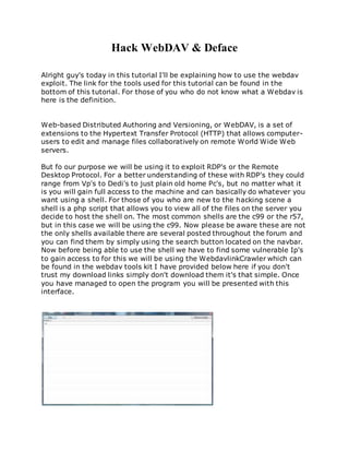 Hack WebDAV & Deface
Alright guy's today in this tutorial I'll be explaining how to use the webdav
exploit. The link for the tools used for this tutorial can be found in the
bottom of this tutorial. For those of you who do not know what a Webdav is
here is the definition.
Web-based Distributed Authoring and Versioning, or WebDAV, is a set of
extensions to the Hypertext Transfer Protocol (HTTP) that allows computer-
users to edit and manage files collaboratively on remote World Wide Web
servers.
But fo our purpose we will be using it to exploit RDP's or the Remote
Desktop Protocol. For a better understanding of these with RDP's they could
range from Vp's to Dedi's to just plain old home Pc's, but no matter what it
is you will gain full access to the machine and can basically do whatever you
want using a shell. For those of you who are new to the hacking scene a
shell is a php script that allows you to view all of the files on the server you
decide to host the shell on. The most common shells are the c99 or the r57,
but in this case we will be using the c99. Now please be aware these are not
the only shells available there are several posted throughout the forum and
you can find them by simply using the search button located on the navbar.
Now before being able to use the shell we have to find some vulnerable Ip's
to gain access to for this we will be using the WebdavlinkCrawler which can
be found in the webdav tools kit I have provided below here if you don't
trust my download links simply don't download them it's that simple. Once
you have managed to open the program you will be presented with this
interface.
 