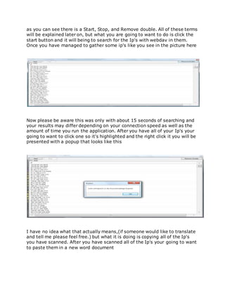as you can see there is a Start, Stop, and Remove double. All of these terms
will be explained later on, but what you are going to want to do is click the
start button and it will being to search for the Ip's with webdav in them.
Once you have managed to gather some ip's like you see in the picture here
Now please be aware this was only with about 15 seconds of searching and
your results may differ depending on your connection speed as well as the
amount of time you run the application. After you have all of your Ip's your
going to want to click one so it's highlighted and the right click it you will be
presented with a popup that looks like this
I have no idea what that actually means,(if someone would like to translate
and tell me please feel free.) but what it is doing is copying all of the Ip's
you have scanned. After you have scanned all of the Ip's your going to want
to paste them in a new word document
 