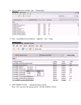  Now in address bar or firefox type : " about:config "
 Find -: accessibility.browsewithcaret > rightclick > new > string
 NEW STRING VALUE : general.useragent.override
Press " Ok " new box will pop up ask for : ENTER STRING VALUE
 